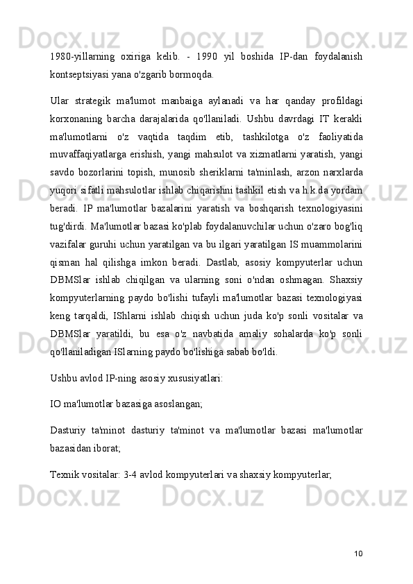 1980-yillarning   oxiriga   kelib.   -   1990   yil   boshida   IP-dan   foydalanish
kontseptsiyasi yana o'zgarib bormoqda.
Ular   strategik   ma'lumot   manbaiga   aylanadi   va   har   qanday   profildagi
korxonaning   barcha   darajalarida   qo'llaniladi.   Ushbu   davrdagi   IT   kerakli
ma'lumotlarni   o'z   vaqtida   taqdim   etib,   tashkilotga   o'z   faoliyatida
muvaffaqiyatlarga erishish, yangi mahsulot va xizmatlarni yaratish, yangi
savdo   bozorlarini   topish,   munosib   sheriklarni   ta'minlash,   arzon   narxlarda
yuqori sifatli mahsulotlar ishlab chiqarishni tashkil etish va h.k.da yordam
beradi.   IP   ma'lumotlar   bazalarini   yaratish   va   boshqarish   texnologiyasini
tug'dirdi. Ma'lumotlar bazasi ko'plab foydalanuvchilar uchun o'zaro bog'liq
vazifalar guruhi uchun yaratilgan va bu ilgari yaratilgan IS muammolarini
qisman   hal   qilishga   imkon   beradi.   Dastlab,   asosiy   kompyuterlar   uchun
DBMSlar   ishlab   chiqilgan   va   ularning   soni   o'ndan   oshmagan.   Shaxsiy
kompyuterlarning   paydo   bo'lishi   tufayli   ma'lumotlar   bazasi   texnologiyasi
keng   tarqaldi,   IShlarni   ishlab   chiqish   uchun   juda   ko'p   sonli   vositalar   va
DBMSlar   yaratildi,   bu   esa   o'z   navbatida   amaliy   sohalarda   ko'p   sonli
qo'llaniladigan ISlarning paydo bo'lishiga sabab bo'ldi.
Ushbu avlod IP-ning asosiy xususiyatlari:
IO ma'lumotlar bazasiga asoslangan;
Dasturiy   ta'minot   dasturiy   ta'minot   va   ma'lumotlar   bazasi   ma'lumotlar
bazasidan iborat;
Texnik vositalar: 3-4 avlod kompyuterlari va shaxsiy kompyuterlar;
10 