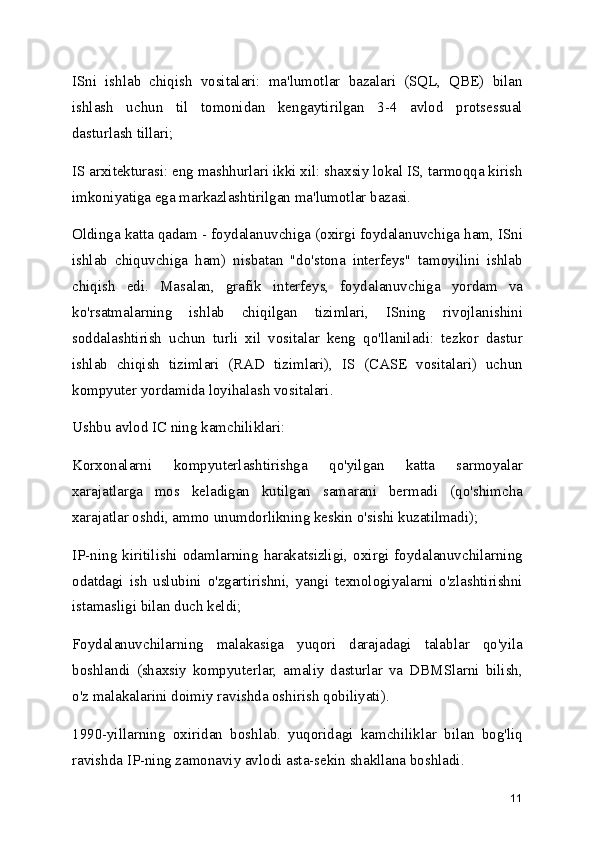 ISni   ishlab   chiqish   vositalari:   ma'lumotlar   bazalari   (SQL,   QBE)   bilan
ishlash   uchun   til   tomonidan   kengaytirilgan   3-4   avlod   protsessual
dasturlash tillari;
IS arxitekturasi: eng mashhurlari ikki xil: shaxsiy lokal IS, tarmoqqa kirish
imkoniyatiga ega markazlashtirilgan ma'lumotlar bazasi.
Oldinga katta qadam - foydalanuvchiga (oxirgi foydalanuvchiga ham, ISni
ishlab   chiquvchiga   ham)   nisbatan   "do'stona   interfeys"   tamoyilini   ishlab
chiqish   edi.   Masalan,   grafik   interfeys,   foydalanuvchiga   yordam   va
ko'rsatmalarning   ishlab   chiqilgan   tizimlari,   ISning   rivojlanishini
soddalashtirish   uchun   turli   xil   vositalar   keng   qo'llaniladi:   tezkor   dastur
ishlab   chiqish   tizimlari   (RAD   tizimlari),   IS   (CASE   vositalari)   uchun
kompyuter yordamida loyihalash vositalari.
Ushbu avlod IC ning kamchiliklari:
Korxonalarni   kompyuterlashtirishga   qo'yilgan   katta   sarmoyalar
xarajatlarga   mos   keladigan   kutilgan   samarani   bermadi   (qo'shimcha
xarajatlar oshdi, ammo unumdorlikning keskin o'sishi kuzatilmadi);
IP-ning  kiritilishi   odamlarning  harakatsizligi,  oxirgi   foydalanuvchilarning
odatdagi   ish   uslubini   o'zgartirishni,   yangi   texnologiyalarni   o'zlashtirishni
istamasligi bilan duch keldi;
Foydalanuvchilarning   malakasiga   yuqori   darajadagi   talablar   qo'yila
boshlandi   (shaxsiy   kompyuterlar,   amaliy   dasturlar   va   DBMSlarni   bilish,
o'z malakalarini doimiy ravishda oshirish qobiliyati).
1990-yillarning   oxiridan   boshlab.   yuqoridagi   kamchiliklar   bilan   bog'liq
ravishda IP-ning zamonaviy avlodi asta-sekin shakllana boshladi.
11 