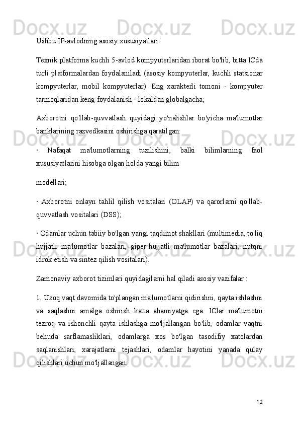 Ushbu IP-avlodning asosiy xususiyatlari:
Texnik platforma kuchli 5-avlod kompyuterlaridan iborat bo'lib, bitta ICda
turli platformalardan foydalaniladi (asosiy kompyuterlar, kuchli statsionar
kompyuterlar,   mobil   kompyuterlar).   Eng   xarakterli   tomoni   -   kompyuter
tarmoqlaridan keng foydalanish - lokaldan globalgacha; 
Axborotni   qo'llab-quvvatlash   quyidagi   yo'nalishlar   bo'yicha   ma'lumotlar
banklarining razvedkasini oshirishga qaratilgan:
·   Nafaqat   ma'lumotlarning   tuzilishini,   balki   bilimlarning   faol
xususiyatlarini hisobga olgan holda yangi bilim
modellari;
·   Axborotni   onlayn   tahlil   qilish   vositalari   (OLAP)   va   qarorlarni   qo'llab-
quvvatlash vositalari (DSS);
· Odamlar uchun tabiiy bo'lgan yangi taqdimot shakllari (multimedia, to'liq
hujjatli   ma'lumotlar   bazalari,   giper-hujjatli   ma'lumotlar   bazalari,   nutqni
idrok etish va sintez qilish vositalari).
Zamonaviy axborot tizimlari quyidagilarni hal qiladi asosiy vazifalar :
1. Uzoq vaqt davomida to'plangan ma'lumotlarni qidirishni, qayta ishlashni
va   saqlashni   amalga   oshirish   katta   ahamiyatga   ega.   IClar   ma'lumotni
tezroq   va   ishonchli   qayta   ishlashga   mo'ljallangan   bo'lib,   odamlar   vaqtni
behuda   sarflamasliklari,   odamlarga   xos   bo'lgan   tasodifiy   xatolardan
saqlanishlari,   xarajatlarni   tejashlari,   odamlar   hayotini   yanada   qulay
qilishlari uchun mo'ljallangan.
12 