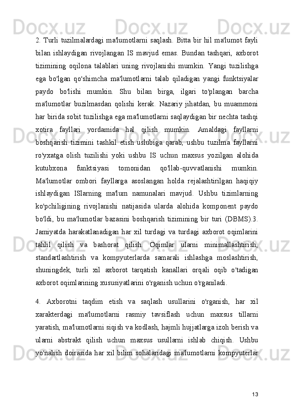 2. Turli tuzilmalardagi ma'lumotlarni saqlash. Bitta bir hil ma'lumot fayli
bilan   ishlaydigan   rivojlangan   IS   mavjud   emas.   Bundan   tashqari,   axborot
tizimining   oqilona   talablari   uning   rivojlanishi   mumkin.   Yangi   tuzilishga
ega   bo'lgan   qo'shimcha   ma'lumotlarni   talab   qiladigan   yangi   funktsiyalar
paydo   bo'lishi   mumkin.   Shu   bilan   birga,   ilgari   to'plangan   barcha
ma'lumotlar   buzilmasdan   qolishi   kerak.   Nazariy   jihatdan,   bu   muammoni
har birida sobit tuzilishga ega ma'lumotlarni saqlaydigan bir nechta tashqi
xotira   fayllari   yordamida   hal   qilish   mumkin.   Amaldagi   fayllarni
boshqarish   tizimini   tashkil   etish   uslubiga   qarab,   ushbu   tuzilma   fayllarni
ro'yxatga   olish   tuzilishi   yoki   ushbu   IS   uchun   maxsus   yozilgan   alohida
kutubxona   funktsiyasi   tomonidan   qo'llab-quvvatlanishi   mumkin.
Ma'lumotlar   ombori   fayllarga   asoslangan   holda   rejalashtirilgan   haqiqiy
ishlaydigan   ISlarning   ma'lum   namunalari   mavjud.   Ushbu   tizimlarning
ko'pchiligining   rivojlanishi   natijasida   ularda   alohida   komponent   paydo
bo'ldi,   bu   ma'lumotlar   bazasini   boshqarish   tizimining   bir   turi   (DBMS).3.
Jamiyatda   harakatlanadigan   har   xil   turdagi   va   turdagi   axborot   oqimlarini
tahlil   qilish   va   bashorat   qilish.   Oqimlar   ularni   minimallashtirish,
standartlashtirish   va   kompyuterlarda   samarali   ishlashga   moslashtirish,
shuningdek,   turli   xil   axborot   tarqatish   kanallari   orqali   oqib   o'tadigan
axborot oqimlarining xususiyatlarini o'rganish uchun o'rganiladi.
4.   Axborotni   taqdim   etish   va   saqlash   usullarini   o'rganish,   har   xil
xarakterdagi   ma'lumotlarni   rasmiy   tavsiflash   uchun   maxsus   tillarni
yaratish, ma'lumotlarni siqish va kodlash, hajmli hujjatlarga izoh berish va
ularni   abstrakt   qilish   uchun   maxsus   usullarni   ishlab   chiqish.   Ushbu
yo'nalish   doirasida   har   xil   bilim   sohalaridagi   ma'lumotlarni   kompyuterlar
13 