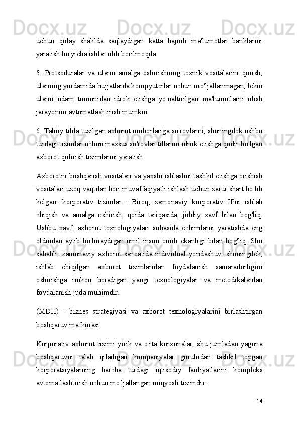 uchun   qulay   shaklda   saqlaydigan   katta   hajmli   ma'lumotlar   banklarini
yaratish bo'yicha ishlar olib borilmoqda.
5.   Protseduralar   va   ularni   amalga   oshirishning   texnik   vositalarini   qurish,
ularning yordamida hujjatlarda kompyuterlar uchun mo'ljallanmagan, lekin
ularni   odam   tomonidan   idrok   etishga   yo'naltirilgan   ma'lumotlarni   olish
jarayonini avtomatlashtirish mumkin.
6. Tabiiy tilda tuzilgan axborot omborlariga so'rovlarni, shuningdek ushbu
turdagi tizimlar uchun maxsus so'rovlar tillarini idrok etishga qodir bo'lgan
axborot qidirish tizimlarini yaratish.
Axborotni boshqarish vositalari va yaxshi ishlashni tashkil etishga erishish
vositalari uzoq vaqtdan beri muvaffaqiyatli ishlash uchun zarur shart bo'lib
kelgan.   korporativ   tizimlar...   Biroq,   zamonaviy   korporativ   IPni   ishlab
chiqish   va   amalga   oshirish,   qoida   tariqasida,   jiddiy   xavf   bilan   bog'liq.
Ushbu   xavf,   axborot   texnologiyalari   sohasida   echimlarni   yaratishda   eng
oldindan   aytib   bo'lmaydigan   omil   inson   omili   ekanligi   bilan   bog'liq.   Shu
sababli,   zamonaviy   axborot   sanoatida   individual   yondashuv,   shuningdek,
ishlab   chiqilgan   axborot   tizimlaridan   foydalanish   samaradorligini
oshirishga   imkon   beradigan   yangi   texnologiyalar   va   metodikalardan
foydalanish juda muhimdir.
(MDH)   -   biznes   strategiyasi   va   axborot   texnologiyalarini   birlashtirgan
boshqaruv mafkurasi.
Korporativ axborot tizimi yirik va o'rta  korxonalar,  shu jumladan yagona
boshqaruvni   talab   qiladigan   kompaniyalar   guruhidan   tashkil   topgan
korporatsiyalarning   barcha   turdagi   iqtisodiy   faoliyatlarini   kompleks
avtomatlashtirish uchun mo'ljallangan miqyosli tizimdir.
14 