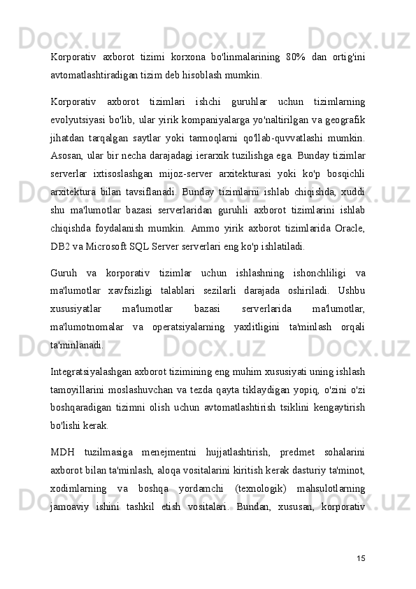 Korporativ   axborot   tizimi   korxona   bo'linmalarining   80%   dan   ortig'ini
avtomatlashtiradigan tizim deb hisoblash mumkin.
Korporativ   axborot   tizimlari   ishchi   guruhlar   uchun   tizimlarning
evolyutsiyasi bo'lib, ular yirik kompaniyalarga yo'naltirilgan va geografik
jihatdan   tarqalgan   saytlar   yoki   tarmoqlarni   qo'llab-quvvatlashi   mumkin.
Asosan, ular bir necha darajadagi ierarxik tuzilishga ega. Bunday tizimlar
serverlar   ixtisoslashgan   mijoz-server   arxitekturasi   yoki   ko'p   bosqichli
arxitektura   bilan   tavsiflanadi.   Bunday   tizimlarni   ishlab   chiqishda,   xuddi
shu   ma'lumotlar   bazasi   serverlaridan   guruhli   axborot   tizimlarini   ishlab
chiqishda   foydalanish   mumkin.   Ammo   yirik   axborot   tizimlarida   Oracle,
DB2 va Microsoft SQL Server serverlari eng ko'p ishlatiladi.
Guruh   va   korporativ   tizimlar   uchun   ishlashning   ishonchliligi   va
ma'lumotlar   xavfsizligi   talablari   sezilarli   darajada   oshiriladi.   Ushbu
xususiyatlar   ma'lumotlar   bazasi   serverlarida   ma'lumotlar,
ma'lumotnomalar   va   operatsiyalarning   yaxlitligini   ta'minlash   orqali
ta'minlanadi.
Integratsiyalashgan axborot tizimining eng muhim xususiyati uning ishlash
tamoyillarini   moslashuvchan   va   tezda   qayta   tiklaydigan   yopiq,   o'zini   o'zi
boshqaradigan   tizimni   olish   uchun   avtomatlashtirish   tsiklini   kengaytirish
bo'lishi kerak.
MDH   tuzilmasiga   menejmentni   hujjatlashtirish,   predmet   sohalarini
axborot bilan ta'minlash, aloqa vositalarini kiritish kerak dasturiy ta'minot,
xodimlarning   va   boshqa   yordamchi   (texnologik)   mahsulotlarning
jamoaviy   ishini   tashkil   etish   vositalari.   Bundan,   xususan,   korporativ
15 