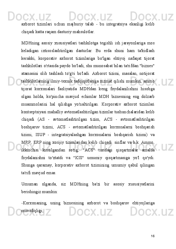 axborot   tizimlari   uchun   majburiy   talab   -   bu   integratsiya   ekanligi   kelib
chiqadi katta raqam dasturiy mahsulotlar.
MDHning   asosiy   xususiyatlari   tashkilotga   tegishli   ish   jarayonlariga   mos
keladigan   ixtisoslashtirilgan   dasturlar.   Bu   erda   shuni   ham   ta'kidlash
kerakki,   korporativ   axborot   tizimlariga   bo'lgan   ehtiyoj   nafaqat   tijorat
tashkilotlari o'rtasida paydo bo'ladi, shu munosabat bilan ta'rifdan "biznes"
atamasini   olib   tashlash   to'g'ri   bo'ladi.   Axborot   tizimi,   masalan,   notijorat
tashkilotlarning ilmiy-texnik tadqiqotlariga xizmat qilishi mumkin, ammo
tijorat   korxonalari   faoliyatida   MDHdan   keng   foydalanilishini   hisobga
olgan   holda,   ko'pincha   mavjud   echimlar   MDH   biznesning   eng   dolzarb
muammolarini   hal   qilishga   yo'naltirilgan.   Korporativ   axborot   tizimlari
kontseptsiyasi mahalliy avtomatlashtirilgan tizimlar tushunchalaridan kelib
chiqadi   (AS   -   avtomatlashtirilgan   tizim,   ACS   -   avtomatlashtirilgan
boshqaruv   tizimi,   ACS   -   avtomatlashtirilgan   korxonalarni   boshqarish
tizimi,   ISUP   -   integratsiyalashgan   korxonalarni   boshqarish   tizimi)   va
MRP, ERP ning xorijiy tizimlaridan kelib chiqadi. sinflar va h.k. Ammo,
ikkinchisi   kiritilgandan   so'ng,   "ACS"   turidagi   qisqartmalar   amalda
foydalanishni   to'xtatdi   va   "KIS"   umumiy   qisqartmasiga   yo'l   qo'ydi.
Shunga   qaramay,   korporativ   axborot   tizimining   umumiy   qabul   qilingan
ta'rifi mavjud emas.
Umuman   olganda,   siz   MDHning   ba'zi   bir   asosiy   xususiyatlarini
berishingiz mumkin:
-Korxonaning,   uning   biznesining   axborot   va   boshqaruv   ehtiyojlariga
muvofiqligi;
16 