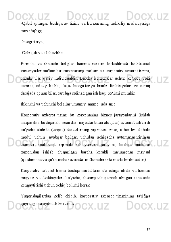 -Qabul   qilingan   boshqaruv   tizimi   va   korxonaning   tashkiliy   madaniyatiga
muvofiqligi;
-Integratsiya;
-Ochiqlik va o'lchovlilik.
Birinchi   va   ikkinchi   belgilar   hamma   narsani   birlashtiradi   funktsional
xususiyatlar ma'lum bir korxonaning ma'lum bir korporativ axborot tizimi,
chunki   ular   qat'iy   individualdir.   Barcha   korxonalar   uchun   ko'proq   yoki
kamroq   odatiy   bo'lib,   faqat   buxgalteriya   hisobi   funktsiyalari   va   ozroq
darajada qonun bilan tartibga solinadigan ish haqi bo'lishi mumkin. 
Ikkinchi va uchinchi belgilar umumiy, ammo juda aniq.
Korporativ   axborot   tizimi   bu   korxonaning   biznes   jarayonlarini   (ishlab
chiqarishni boshqarish, resurslar, mijozlar bilan aloqalar) avtomatlashtirish
bo'yicha   alohida   (tarqoq)   dasturlarning   yig'indisi   emas,   u   har   bir   alohida
modul   uchun   javobgar   bo'lgan   uchidan   uchigacha   avtomatlashtirilgan
tizimdir.   real   vaqt   rejimida   ish   yuritish   jarayoni,   boshqa   modullar
tomonidan   ishlab   chiqarilgan   barcha   kerakli   ma'lumotlar   mavjud
(qo'shimcha va qo'shimcha ravishda, ma'lumotni ikki marta kiritmasdan).
Korporativ   axborot   tizimi   boshqa   modullarni   o'z   ichiga   olishi   va   tizimni
miqyosi   va   funktsiyalari   bo'yicha,   shuningdek   qamrab   olingan   sohalarda
kengaytirishi uchun ochiq bo'lishi kerak.
Yuqoridagilardan   kelib   chiqib,   korporativ   axborot   tizimining   ta'rifiga
quyidagicha oydinlik kiritamiz.
17 