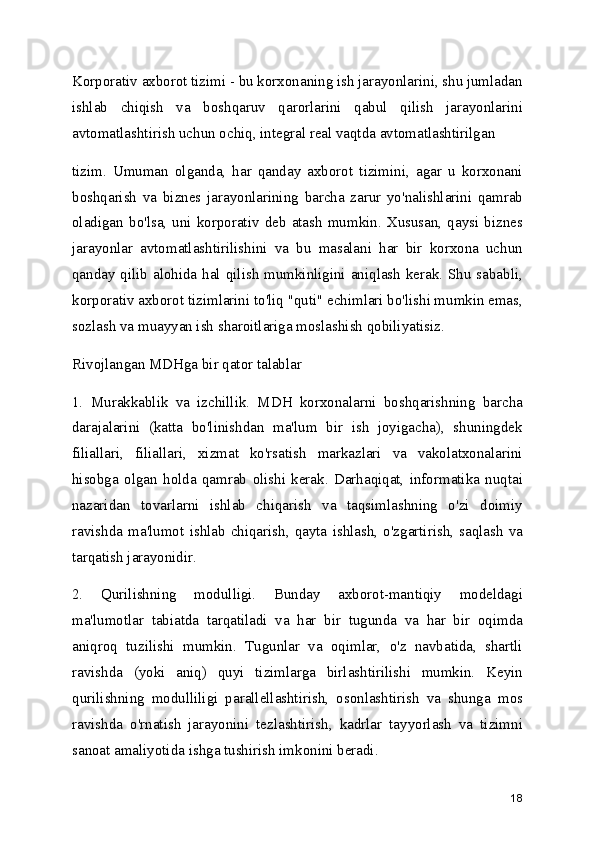 Korporativ axborot tizimi - bu korxonaning ish jarayonlarini, shu jumladan
ishlab   chiqish   va   boshqaruv   qarorlarini   qabul   qilish   jarayonlarini
avtomatlashtirish uchun ochiq, integral real vaqtda avtomatlashtirilgan
tizim.   Umuman   olganda,   har   qanday   axborot   tizimini,   agar   u   korxonani
boshqarish   va   biznes   jarayonlarining   barcha   zarur   yo'nalishlarini   qamrab
oladigan   bo'lsa,  uni   korporativ   deb   atash   mumkin.   Xususan,  qaysi  biznes
jarayonlar   avtomatlashtirilishini   va   bu   masalani   har   bir   korxona   uchun
qanday qilib alohida hal qilish mumkinligini aniqlash  kerak. Shu  sababli,
korporativ axborot tizimlarini to'liq "quti" echimlari bo'lishi mumkin emas,
sozlash va muayyan ish sharoitlariga moslashish qobiliyatisiz.
Rivojlangan MDHga bir qator talablar
1.   Murakkablik   va   izchillik.   MDH   korxonalarni   boshqarishning   barcha
darajalarini   (katta   bo'linishdan   ma'lum   bir   ish   joyigacha),   shuningdek
filiallari,   filiallari,   xizmat   ko'rsatish   markazlari   va   vakolatxonalarini
hisobga   olgan   holda   qamrab   olishi   kerak.   Darhaqiqat,   informatika   nuqtai
nazaridan   tovarlarni   ishlab   chiqarish   va   taqsimlashning   o'zi   doimiy
ravishda   ma'lumot   ishlab   chiqarish,   qayta   ishlash,   o'zgartirish,   saqlash   va
tarqatish jarayonidir.
2.   Qurilishning   modulligi.   Bunday   axborot-mantiqiy   modeldagi
ma'lumotlar   tabiatda   tarqatiladi   va   har   bir   tugunda   va   har   bir   oqimda
aniqroq   tuzilishi   mumkin.   Tugunlar   va   oqimlar,   o'z   navbatida,   shartli
ravishda   (yoki   aniq)   quyi   tizimlarga   birlashtirilishi   mumkin.   Keyin
qurilishning   modulliligi   parallellashtirish,   osonlashtirish   va   shunga   mos
ravishda   o'rnatish   jarayonini   tezlashtirish,   kadrlar   tayyorlash   va   tizimni
sanoat amaliyotida ishga tushirish imkonini beradi.
18 
