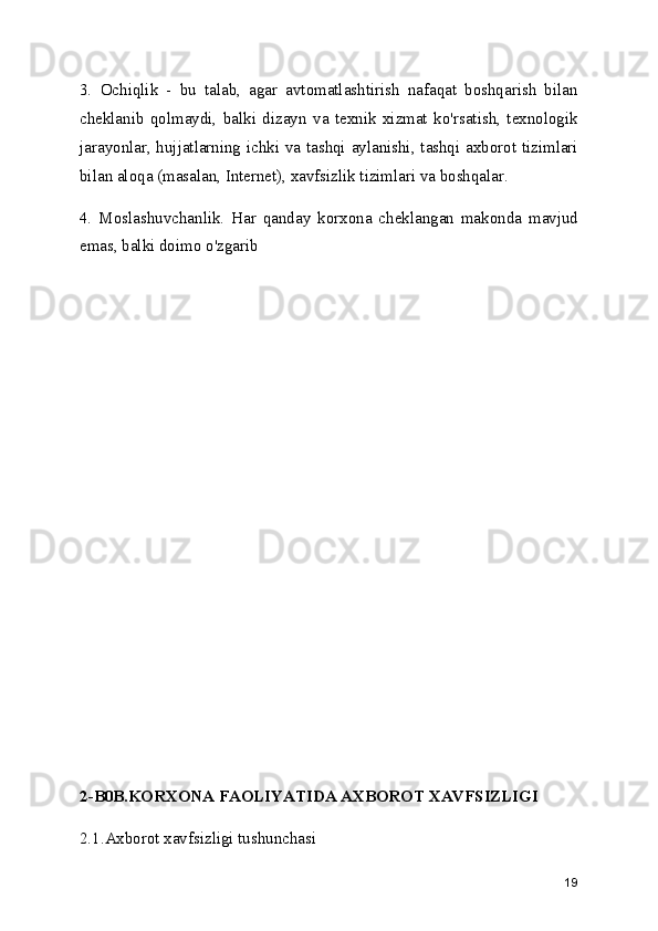 3.   Ochiqlik   -   bu   talab,   agar   avtomatlashtirish   nafaqat   boshqarish   bilan
cheklanib   qolmaydi,   balki   dizayn   va   texnik   xizmat   ko'rsatish,   texnologik
jarayonlar, hujjatlarning ichki va tashqi aylanishi, tashqi axborot tizimlari
bilan aloqa (masalan, Internet), xavfsizlik tizimlari va boshqalar.
4.   Moslashuvchanlik.   Har   qanday   korxona   cheklangan   makonda   mavjud
emas, balki doimo o'zgarib
2-B0B.KORXONA FAOLIYATIDA AXBOROT XAVFSIZLIGI
2.1.Axborot xavfsizligi tushunchasi
19 