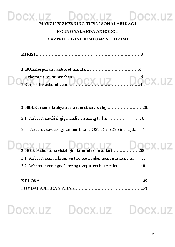 MAVZU:BIZNESNING TURLI SOHALARIDAGI
KORXONALARDA AXBOROT
XAVFSIZLIGINI BOSHQARISH TIZIMI
KIRISH………………..………………..………………..…………3
1-BOBKorporativ axborot tizimlari ………………..……………6
1.Axborot tizimi tushunchasi ………………..………………..……..6
2.Korporativ axborot tizimlari ………………..………………..……11
2-B0B.Korxona faoliyatida axborot xavfsizligi…………………….20
2.1. Axborot xavfsizligiga tahdid va uning turlari………………….20
2.2.  Axborot xavfsizligi tushunchasi  GOST R 50922-96  haqida…25
3-BOB. Axborot xavfsizligini ta’minlash usullari……………….38
3.1. Axborot komplekslari va texnologiyalari haqida tushuncha……38
3.2.Axborot texnologiyalarining rivojlanish bosqichlari……………40
XULOSA………………..………………..………………..…………49
FOYDALANILGAN ADABI…….………………..………………..52
2 