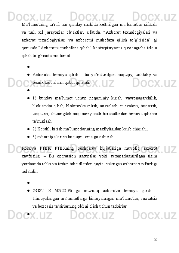 Ma’lumotning   ta’rifi   har   qanday   shaklda   keltirilgan   ma’lumotlar   sifatida
va   turli   xil   jarayonlar   ob’ektlari   sifatida,   “Axborot   texnologiyalari   va
axborot   texnologiyalari   va   axborotni   muhofaza   qilish   to’g’risida”   gi
qonunda “Axborotni muhofaza qilish” kontseptsiyasini quyidagicha talqin
qilish to’g’risida ma’lumot.
●
● Axborotni   himoya   qilish   –   bu   yo’naltirilgan   huquqiy,   tashkiliy   va
texnik tadbirlarni qabul qilishdir:
●
● 1)   bunday   ma’lumot   uchun   noqonuniy   kirish,   vayronagarchilik,
blokirovka qilish, blokirovka qilish, nusxalash, nusxalash, tarqatish,
tarqatish, shuningdek noqonuniy xatti-harakatlardan himoya qilishni
ta’minlash;
● 2) Kerakli kirish ma’lumotlarining maxfiyligidan kelib chiqishi,
● 3) axborotga kirish huquqini amalga oshirish.
Rossiya   FTEK   FTEXning   boshqaruv   hujjatlariga   muvofiq   axborot
xavfsizligi   –   Bu   operatsion   uskunalar   yoki   avtomatlashtirilgan   tizim
yordamida ichki va tashqi tahdidlardan qayta ishlangan axborot xavfsizligi
holatidir.
●
● GOST   R   50922-96   ga   muvofiq   axborotni   himoya   qilish   –
Himoyalangan   ma’lumotlarga   himoyalangan   ma’lumotlar,   ruxsatsiz
va bexossiz ta’sirlarning oldini olish uchun tadbirlar.
●
20 