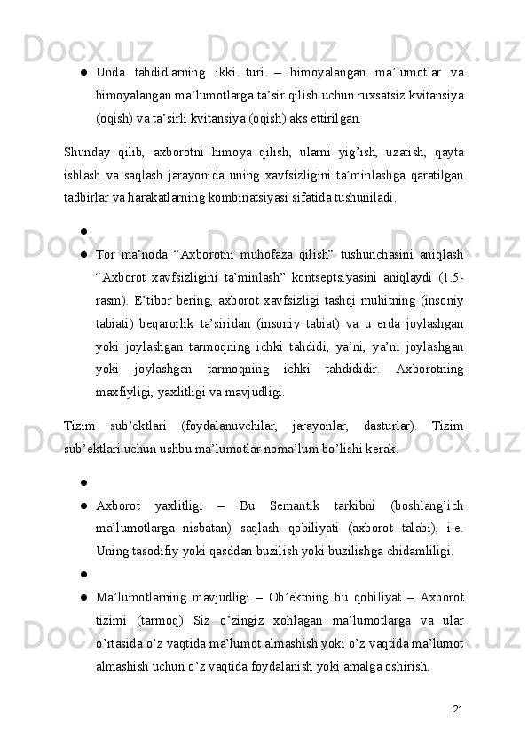 ● Unda   tahdidlarning   ikki   turi   –   himoyalangan   ma’lumotlar   va
himoyalangan ma’lumotlarga ta’sir qilish uchun ruxsatsiz kvitansiya
(oqish) va ta’sirli kvitansiya (oqish) aks ettirilgan.
Shunday   qilib,   axborotni   himoya   qilish,   ularni   yig’ish,   uzatish,   qayta
ishlash   va   saqlash   jarayonida   uning   xavfsizligini   ta’minlashga   qaratilgan
tadbirlar va harakatlarning kombinatsiyasi sifatida tushuniladi.
●
● Tor   ma’noda   “Axborotni   muhofaza   qilish”   tushunchasini   aniqlash
“Axborot   xavfsizligini   ta’minlash”   kontseptsiyasini   aniqlaydi   (1.5-
rasm).  E’tibor  bering,  axborot  xavfsizligi  tashqi  muhitning  (insoniy
tabiati)   beqarorlik   ta’siridan   (insoniy   tabiat)   va   u   erda   joylashgan
yoki   joylashgan   tarmoqning   ichki   tahdidi,   ya’ni,   ya’ni   joylashgan
yoki   joylashgan   tarmoqning   ichki   tahdididir.   Axborotning
maxfiyligi, yaxlitligi va mavjudligi.
Tizim   sub’ektlari   (foydalanuvchilar,   jarayonlar,   dasturlar).   Tizim
sub’ektlari uchun ushbu ma’lumotlar noma’lum bo’lishi kerak.
●
● Axborot   yaxlitligi   –   Bu   Semantik   tarkibni   (boshlang’ich
ma’lumotlarga   nisbatan)   saqlash   qobiliyati   (axborot   talabi),   i.e.
Uning tasodifiy yoki qasddan buzilish yoki buzilishga chidamliligi.
●
● Ma’lumotlarning   mavjudligi   –   Ob’ektning   bu   qobiliyat   –   Axborot
tizimi   (tarmoq)   Siz   o’zingiz   xohlagan   ma’lumotlarga   va   ular
o’rtasida o’z vaqtida ma’lumot almashish yoki o’z vaqtida ma’lumot
almashish uchun o’z vaqtida foydalanish yoki amalga oshirish.
21 