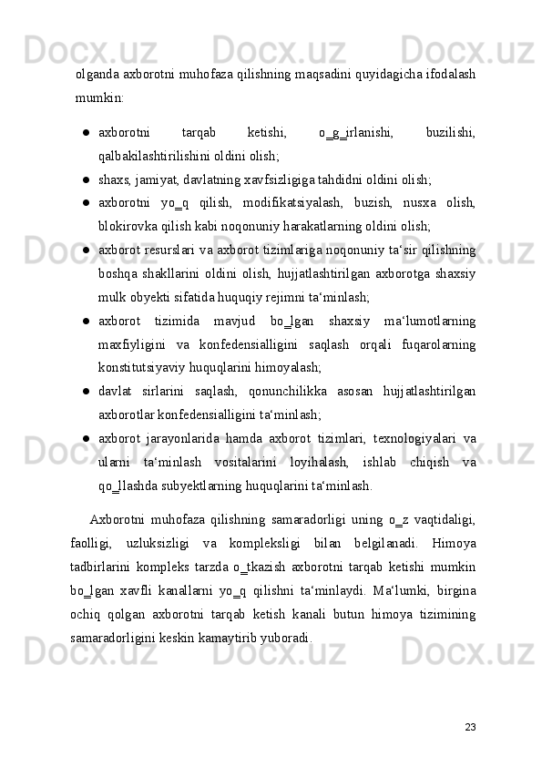 olganda axborotni muhofaza qilishning maqsadini quyidagicha ifodalash
mumkin:
● axborotni   tarqab   ketishi,   o‗g‗irlanishi,   buzilishi,
qalbakilashtirilishini oldini olish;
● shaxs, jamiyat, davlatning xavfsizligiga tahdidni oldini olish;
● axborotni   yo‗q   qilish,   modifikatsiyalash,   buzish,   nusxa   olish,
blokirovka qilish kabi noqonuniy harakatlarning oldini olish;
● axborot resurslari va axborot tizimlariga noqonuniy ta‘sir qilishning
boshqa   shakllarini   oldini   olish,   hujjatlashtirilgan   axborotga   shaxsiy
mulk obyekti sifatida huquqiy rejimni ta‘minlash;
● axborot   tizimida   mavjud   bo‗lgan   shaxsiy   ma‘lumotlarning
maxfiyligini   va   konfedensialligini   saqlash   orqali   fuqarolarning
konstitutsiyaviy huquqlarini himoyalash;
● davlat   sirlarini   saqlash,   qonunchilikka   asosan   hujjatlashtirilgan
axborotlar konfedensialligini ta‘minlash;
● axborot   jarayonlarida   hamda   axborot   tizimlari,   texnologiyalari   va
ularni   ta‘minlash   vositalarini   loyihalash,   ishlab   chiqish   va
qo‗llashda subyektlarning huquqlarini ta‘minlash.
Axborotni   muhofaza   qilishning   samaradorligi   uning   o‗z   vaqtidaligi,
faolligi,   uzluksizligi   va   kompleksligi   bilan   belgilanadi.   Himoya
tadbirlarini   kompleks   tarzda   o‗tkazish   axborotni   tarqab   ketishi   mumkin
bo‗lgan   xavfli   kanallarni   yo‗q   qilishni   ta‘minlaydi.   Ma‘lumki,   birgina
ochiq   qolgan   axborotni   tarqab   ketish   kanali   butun   himoya   tizimining
samaradorligini keskin kamaytirib yuboradi.
23 