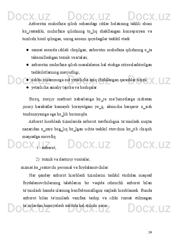 Axborotni   muhofaza   qilish   sohasidagi   ishlar   holatining   tahlili   shuni
ko‗rsatadiki,   muhofaza   qilishning   to‗liq   shakllangan   konsepsiyasi   va
tuzilishi hosil qilingan, uning asosini quyidagilar tashkil etadi:
● sanoat asosida ishlab chiqilgan, axborotni muhofaza qilishning o‗ta
takomillashgan texnik vositalari;
● axborotni muhofaza qilish masalalarini hal etishga ixtisoslashtirilgan
tashkilotlarning mavjudligi;
● ushbu muammoga oid yetarlicha aniq ifodalangan qarashlar tizimi;
● yetarlicha amaliy tajriba va boshqalar.
Biroq,   xorijiy   matbuot   xabarlariga   ko‗ra   ma‘lumotlarga   nisbatan
jinoiy   harakatlar   kamayib   borayotgani   yo‗q,   aksincha   barqaror   o‗sish
tendensiyasiga ega bo‗lib bormoqda.
Axborot  hisoblash  tizimlarida  axborot  xavfsizligini  ta‘minlash   nuqtai
nazaridan o‗zaro  bog‗liq  bo‗lgan uchta  tashkil etuvchini  ko‗rib  chiqish
maqsadga muvofiq:
1. axborot;
2) texnik va dasturiy vositalar;
xizmat ko‗rsatuvchi personal va foydalanuvchilar.
Har   qanday   axborot   hisoblash   tizimlarini   tashkil   etishdan   maqsad
foydalanuvchilarning   talablarini   bir   vaqtda   ishonchli   axborot   bilan
ta‘minlash hamda ularning konfedensialligini saqlash hisoblanadi. Bunda
axborot   bilan   ta‘minlash   vazifasi   tashqi   va   ichki   ruxsat   etilmagan
ta‘sirlardan himoyalash asosida hal etilishi zarur.
24 