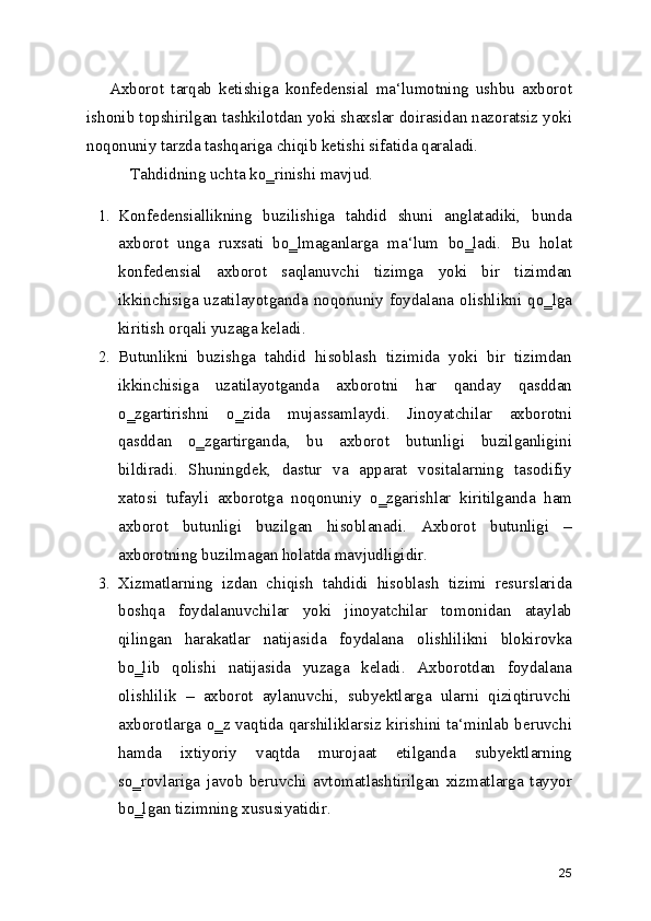 Axborot   tarqab   ketishiga   konfedensial   ma‘lumotning   ushbu   axborot
ishonib topshirilgan tashkilotdan yoki shaxslar doirasidan nazoratsiz yoki
noqonuniy tarzda tashqariga chiqib ketishi sifatida qaraladi.
Tahdidning uchta ko‗rinishi mavjud.
1. Konfedensiallikning   buzilishiga   tahdid   shuni   anglatadiki,   bunda
axborot   unga   ruxsati   bo‗lmaganlarga   ma‘lum   bo‗ladi.   Bu   holat
konfedensial   axborot   saqlanuvchi   tizimga   yoki   bir   tizimdan
ikkinchisiga uzatilayotganda  noqonuniy  foydalana  olishlikni  qo‗lga
kiritish orqali yuzaga keladi.
2. Butunlikni   buzishga   tahdid   hisoblash   tizimida   yoki   bir   tizimdan
ikkinchisiga   uzatilayotganda   axborotni   har   qanday   qasddan
o‗zgartirishni   o‗zida   mujassamlaydi.   Jinoyatchilar   axborotni
qasddan   o‗zgartirganda,   bu   axborot   butunligi   buzilganligini
bildiradi.   Shuningdek,   dastur   va   apparat   vositalarning   tasodifiy
xatosi   tufayli   axborotga   noqonuniy   o‗zgarishlar   kiritilganda   ham
axborot   butunligi   buzilgan   hisoblanadi.   Axborot   butunligi   –
axborotning buzilmagan holatda mavjudligidir.
3. Xizmatlarning   izdan   chiqish   tahdidi   hisoblash   tizimi   resurslarida
boshqa   foydalanuvchilar   yoki   jinoyatchilar   tomonidan   ataylab
qilingan   harakatlar   natijasida   foydalana   olishlilikni   blokirovka
bo‗lib   qolishi   natijasida   yuzaga   keladi.   Axborotdan   foydalana
olishlilik   –   axborot   aylanuvchi,   subyektlarga   ularni   qiziqtiruvchi
axborotlarga o‗z vaqtida qarshiliklarsiz kirishini ta‘minlab beruvchi
hamda   ixtiyoriy   vaqtda   murojaat   etilganda   subyektlarning
so‗rovlariga   javob   beruvchi   avtomatlashtirilgan   xizmatlarga   tayyor
bo‗lgan tizimning xususiyatidir.
25 