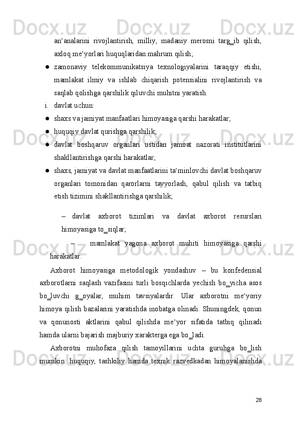 an‘analarini   rivojlantirish,   milliy,   madaniy   merosni   targ‗ib   qilish,
axloq me‘yorlari huquqlaridan mahrum qilish;
● zamonaviy   telekommunikatsiya   texnologiyalarini   taraqqiy   etishi,
mamlakat   ilmiy   va   ishlab   chiqarish   potensialini   rivojlantirish   va
saqlab qolishga qarshilik qiluvchi muhitni yaratish.
i. davlat uchun:
● shaxs va jamiyat manfaatlari himoyasiga qarshi harakatlar;
● huquqiy davlat qurishga qarshilik;
● davlat   boshqaruv   organlari   ustidan   jamoat   nazorati   institutlarini
shakllantirishga qarshi harakatlar;
● shaxs, jamiyat va davlat manfaatlarini ta‘minlovchi davlat boshqaruv
organlari   tomonidan   qarorlarni   tayyorlash,   qabul   qilish   va   tatbiq
etish tizimini shakllantirishga qarshilik;
– davlat   axborot   tizimlari   va   davlat   axborot   resurslari
himoyasiga to‗siqlar;
– mamlakat   yagona   axborot   muhiti   himoyasiga   qarshi
harakatlar.
Axborot   himoyasiga   metodologik   yondashuv   –   bu   konfedensial
axborotlarni   saqlash   vazifasini   turli   bosqichlarda   yechish   bo‗yicha   asos
bo‗luvchi   g‗oyalar,   muhim   tavsiyalardir.   Ular   axborotni   me‘yoriy
himoya qilish bazalarini yaratishda inobatga olinadi. Shuningdek, qonun
va   qonunosti   aktlarini   qabul   qilishda   me‘yor   sifatida   tatbiq   qilinadi
hamda ularni bajarish majburiy xarakterga ega bo‗ladi.
Axborotni   muhofaza   qilish   tamoyillarini   uchta   guruhga   bo‗lish
mumkin:   huquqiy,   tashkiliy   hamda   texnik   razvedkadan   himoyalanishda
28 