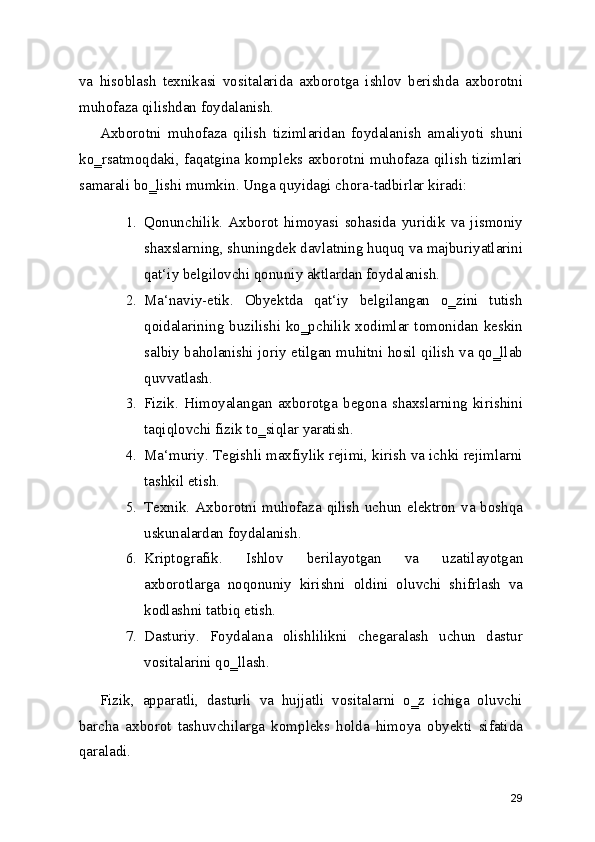 va   hisoblash   texnikasi   vositalarida   axborotga   ishlov   berishda   axborotni
muhofaza qilishdan foydalanish.
Axborotni   muhofaza   qilish   tizimlaridan   foydalanish   amaliyoti   shuni
ko‗rsatmoqdaki, faqatgina kompleks axborotni muhofaza qilish tizimlari
samarali bo‗lishi mumkin. Unga quyidagi chora-tadbirlar kiradi:
1. Qonunchilik.   Axborot   himoyasi   sohasida   yuridik   va   jismoniy
shaxslarning, shuningdek davlatning huquq va majburiyatlarini
qat‘iy belgilovchi qonuniy aktlardan foydalanish.
2. Ma‘naviy-etik.   Obyektda   qat‘iy   belgilangan   o‗zini   tutish
qoidalarining buzilishi ko‗pchilik xodimlar tomonidan keskin
salbiy baholanishi joriy etilgan muhitni hosil qilish va qo‗llab
quvvatlash.
3. Fizik.   Himoyalangan   axborotga   begona   shaxslarning   kirishini
taqiqlovchi fizik to‗siqlar yaratish.
4. Ma‘muriy. Tegishli maxfiylik rejimi, kirish va ichki rejimlarni
tashkil etish.
5. Texnik. Axborotni muhofaza qilish uchun elektron va boshqa
uskunalardan foydalanish.
6. Kriptografik.   Ishlov   berilayotgan   va   uzatilayotgan
axborotlarga   noqonuniy   kirishni   oldini   oluvchi   shifrlash   va
kodlashni tatbiq etish.
7. Dasturiy.   Foydalana   olishlilikni   chegaralash   uchun   dastur
vositalarini qo‗llash.
Fizik,   apparatli,   dasturli   va   hujjatli   vositalarni   o‗z   ichiga   oluvchi
barcha   axborot   tashuvchilarga   kompleks   holda   himoya   obyekti   sifatida
qaraladi.
29 