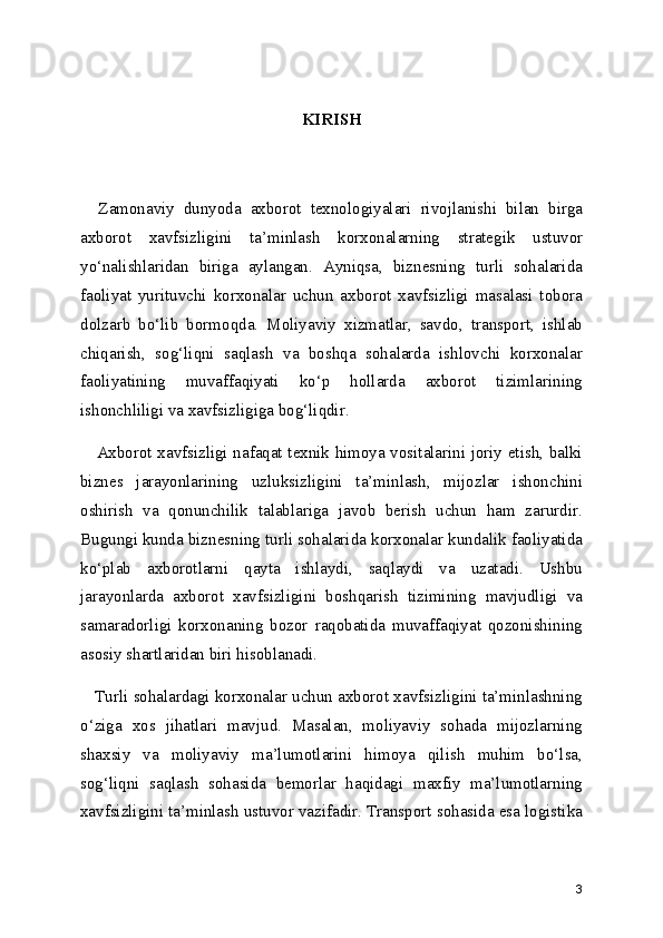KIRISH
     
    Zamonaviy   dunyoda   axborot   texnologiyalari   rivojlanishi   bilan   birga
axborot   xavfsizligini   ta’minlash   korxonalarning   strategik   ustuvor
yo‘nalishlaridan   biriga   aylangan.   Ayniqsa,   biznesning   turli   sohalarida
faoliyat   yurituvchi   korxonalar   uchun   axborot   xavfsizligi   masalasi   tobora
dolzarb   bo‘lib   bormoqda.   Moliyaviy   xizmatlar,   savdo,   transport,   ishlab
chiqarish,   sog‘liqni   saqlash   va   boshqa   sohalarda   ishlovchi   korxonalar
faoliyatining   muvaffaqiyati   ko‘p   hollarda   axborot   tizimlarining
ishonchliligi va xavfsizligiga bog‘liqdir.
     Axborot xavfsizligi nafaqat texnik himoya vositalarini joriy etish, balki
biznes   jarayonlarining   uzluksizligini   ta’minlash,   mijozlar   ishonchini
oshirish   va   qonunchilik   talablariga   javob   berish   uchun   ham   zarurdir.
Bugungi kunda biznesning turli sohalarida korxonalar kundalik faoliyatida
ko‘plab   axborotlarni   qayta   ishlaydi,   saqlaydi   va   uzatadi.   Ushbu
jarayonlarda   axborot   xavfsizligini   boshqarish   tizimining   mavjudligi   va
samaradorligi   korxonaning   bozor   raqobatida   muvaffaqiyat   qozonishining
asosiy shartlaridan biri hisoblanadi.
    Turli sohalardagi korxonalar uchun axborot xavfsizligini ta’minlashning
o‘ziga   xos   jihatlari   mavjud.   Masalan,   moliyaviy   sohada   mijozlarning
shaxsiy   va   moliyaviy   ma’lumotlarini   himoya   qilish   muhim   bo‘lsa,
sog‘liqni   saqlash   sohasida   bemorlar   haqidagi   maxfiy   ma’lumotlarning
xavfsizligini ta’minlash ustuvor vazifadir. Transport sohasida esa logistika
3 