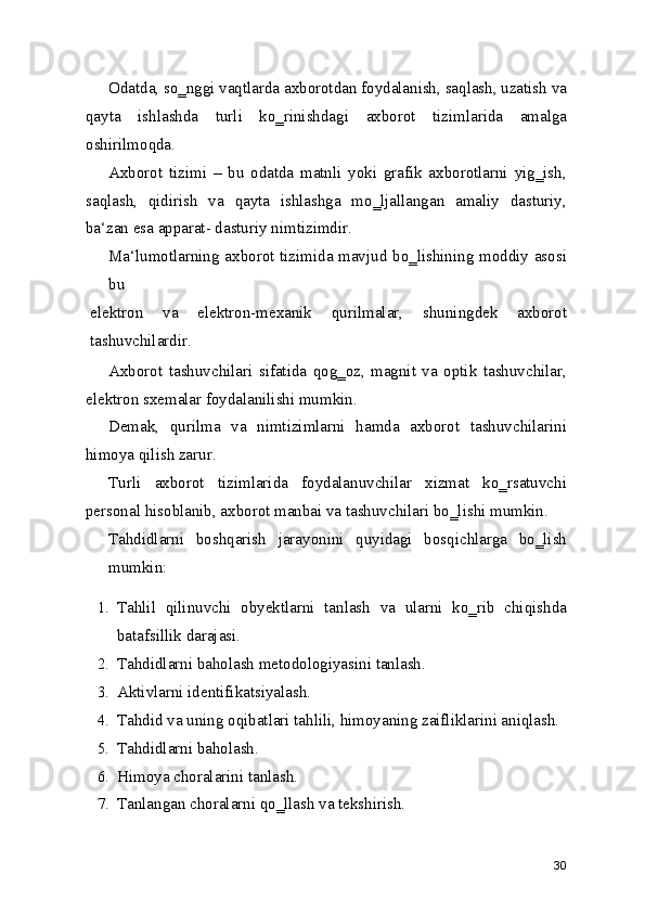 Odatda, so‗nggi vaqtlarda axborotdan foydalanish, saqlash, uzatish va
qayta   ishlashda   turli   ko‗rinishdagi   axborot   tizimlarida   amalga
oshirilmoqda.
Axborot   tizimi   –   bu   odatda   matnli   yoki   grafik   axborotlarni   yig‗ish,
saqlash,   qidirish   va   qayta   ishlashga   mo‗ljallangan   amaliy   dasturiy,
ba‘zan esa apparat- dasturiy nimtizimdir.
Ma‘lumotlarning axborot tizimida mavjud bo‗lishining moddiy asosi
bu
elektron   va   elektron-mexanik   qurilmalar,   shuningdek   axborot
tashuvchilardir.
Axborot   tashuvchilari   sifatida   qog‗oz,   magnit   va   optik   tashuvchilar,
elektron sxemalar foydalanilishi mumkin.
Demak,   qurilma   va   nimtizimlarni   hamda   axborot   tashuvchilarini
himoya qilish zarur.
Turli   axborot   tizimlarida   foydalanuvchilar   xizmat   ko‗rsatuvchi
personal hisoblanib, axborot manbai va tashuvchilari bo‗lishi mumkin.
Tahdidlarni   boshqarish   jarayonini   quyidagi   bosqichlarga   bo‗lish
mumkin:
1. Tahlil   qilinuvchi   obyektlarni   tanlash   va   ularni   ko‗rib   chiqishda
batafsillik darajasi.
2. Tahdidlarni baholash metodologiyasini tanlash.
3. Aktivlarni identifikatsiyalash.
4. Tahdid va uning oqibatlari tahlili, himoyaning zaifliklarini aniqlash.
5. Tahdidlarni baholash.
6. Himoya choralarini tanlash.
7. Tanlangan choralarni qo‗llash va tekshirish.
30 