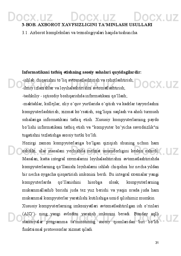 3-BOB. AXBOROT XAVFSIZLIGINI TA’MINLASH USULLARI
3.1. Axborot komplekslari va texnologiyalari haqida tushuncha.
Informatikani tatbiq etishning asosiy sohalari quyidagilardir:
-ishlab chiqarishni to’liq avtomatlashtirish va robotlashtirish; 
-ilmiy izlanishlar va loyihalashtirishni avtomatlashtirish; 
-tashkiliy - iqtisodiy boshqarishda informatikani qo’llash; 
-maktablar, kollejlar, oliy o’quv yurtlarida o’qitish va kadrlar tayyorlashni
kompyuterlashtirish; xizmat ko’rsatish, sog’liqni saqlash va aholi turmush
sohalariga   informatikani   tatbiq   etish.   Xususiy   kompyuterlarning   paydo
bo’lishi  informatikani  tatbiq  etish  va  "kompyuter  bo’yicha  savodsizlik"ni
tugatishni tezlatishga asosiy turtki bo’ldi. 
Hozirgi   zamon   kompyuterlariga   bo’lgan   qiziqish   shuning   uchun   ham
oshdiki,   ular   masalani   yechishda   mehnat   unumdorligini   keskin   oshirdi.
Masalan,   katta   integral   sxemalarini   loyihalashtirishni   avtomatlashtirishda
kompyuterlarning qo’llanishi loyihalarni ishlab chiqishni bir necha yildan
bir necha oygacha qisqartirish imkonini berdi. Bu integral sxemalar yangi
kompyuterlarda   qo’llanishini   hisobga   olsak,   kompyuterlarning
mukammallashib   borishi   juda   tez   yuz   berishi   va   yaqin   orada   juda   ham
mukammal kompyuterlar yaratilishi kutilishiga umid qilishimiz mumkin. 
Xususiy   kompyuterlarning   imkoniyatlari   avtomatlashtirilgan   ish   o’rinlari
(AIO’)-   ning   yangi   avlodini   yaratish   imkonini   beradi.   Bunday   aqlli
stantsiyalar   programma   ta’minotining   asosiy   qismlaridan   biri   bo’lib
funktsional protsessorlar xizmat qiladi. 
31 