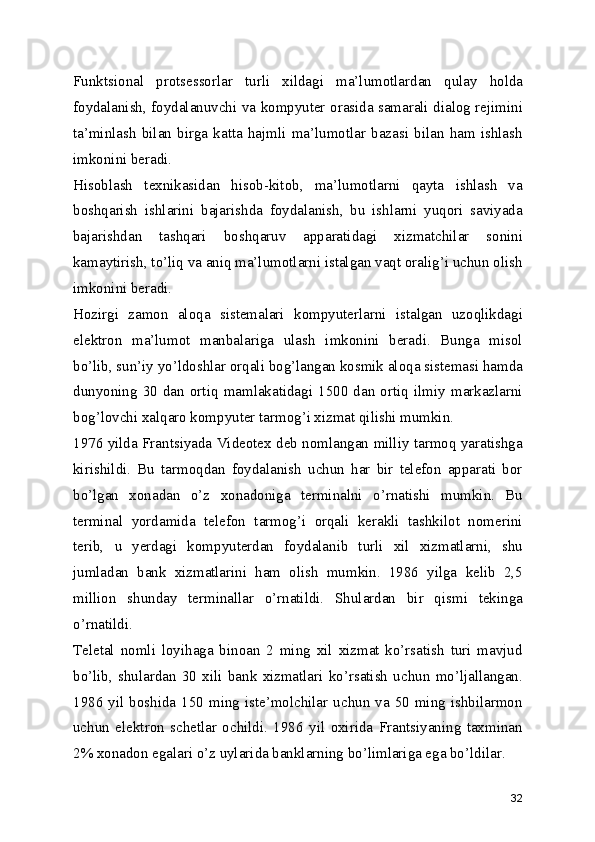Funktsional   protsessorlar   turli   xildagi   ma’lumotlardan   qulay   holda
foydalanish, foydalanuvchi va kompyuter orasida samarali dialog rejimini
ta’minlash   bilan   birga   katta   hajmli   ma’lumotlar   bazasi   bilan   ham   ishlash
imkonini beradi. 
Hisoblash   texnikasidan   hisob-kitob,   ma’lumotlarni   qayta   ishlash   va
boshqarish   ishlarini   bajarishda   foydalanish,   bu   ishlarni   yuqori   saviyada
bajarishdan   tashqari   boshqaruv   apparatidagi   xizmatchilar   sonini
kamaytirish, to’liq va aniq ma’lumotlarni istalgan vaqt oralig’i uchun olish
imkonini beradi. 
Hozirgi   zamon   aloqa   sistemalari   kompyuterlarni   istalgan   uzoqlikdagi
elektron   ma’lumot   manbalariga   ulash   imkonini   beradi.   Bunga   misol
bo’lib, sun’iy yo’ldoshlar orqali bog’langan kosmik aloqa sistemasi hamda
dunyoning   30   dan   ortiq   mamlakatidagi   1500   dan   ortiq   ilmiy   markazlarni
bog’lovchi xalqaro kompyuter tarmog’i xizmat qilishi mumkin. 
1976 yilda Frantsiyada Videotex deb nomlangan milliy tarmoq yaratishga
kirishildi.   Bu   tarmoqdan   foydalanish   uchun   har   bir   telefon   apparati   bor
bo’lgan   xonadan   o’z   xonadoniga   terminalni   o’rnatishi   mumkin.   Bu
terminal   yordamida   telefon   tarmog’i   orqali   kerakli   tashkilot   nomerini
terib,   u   yerdagi   kompyuterdan   foydalanib   turli   xil   xizmatlarni,   shu
jumladan   bank   xizmatlarini   ham   olish   mumkin.   1986   yilga   kelib   2,5
million   shunday   terminallar   o’rnatildi.   Shulardan   bir   qismi   tekinga
o’rnatildi. 
Teletal   nomli   loyihaga   binoan   2   ming   xil   xizmat   ko’rsatish   turi   mavjud
bo’lib,   shulardan   30   xili   bank   xizmatlari   ko’rsatish   uchun   mo’ljallangan.
1986 yil boshida 150  ming  iste’molchilar  uchun va 50  ming ishbilarmon
uchun   elektron   schetlar   ochildi.   1986   yil   oxirida   Frantsiyaning   taxminan
2% xonadon egalari o’z uylarida banklarning bo’limlariga ega bo’ldilar. 
32 
