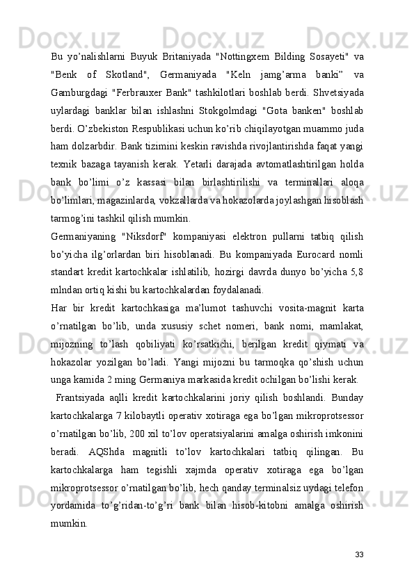 Bu   yo’nalishlarni   Buyuk   Britaniyada   "Nottingxem   Bilding   Sosayeti"   va
"Benk   of   Skotland",   Germaniyada   "Keln   jamg’arma   banki”   va
Gamburgdagi   "Ferbrauxer   Bank"   tashkilotlari   boshlab   berdi.   Shvetsiyada
uylardagi   banklar   bilan   ishlashni   Stokgolmdagi   "Gota   banken"   boshlab
berdi. O’zbekiston Respublikasi uchun ko’rib chiqilayotgan muammo juda
ham dolzarbdir. Bank tizimini keskin ravishda rivojlantirishda faqat yangi
texnik   bazaga   tayanish   kerak.   Yetarli   darajada   avtomatlashtirilgan   holda
bank   bo’limi   o’z   kassasi   bilan   birlashtirilishi   va   terminallari   aloqa
bo’limlari, magazinlarda, vokzallarda va hokazolarda joylashgan hisoblash
tarmog’ini tashkil qilish mumkin. 
Germaniyaning   "Niksdorf"   kompaniyasi   elektron   pullarni   tatbiq   qilish
bo’yicha   ilg’orlardan   biri   hisoblanadi.   Bu   kompaniyada   Eurocard   nomli
standart   kredit   kartochkalar   ishlatilib,   hozirgi   davrda   dunyo   bo’yicha   5,8
mlndan ortiq kishi bu kartochkalardan foydalanadi. 
Har   bir   kredit   kartochkasiga   ma’lumot   tashuvchi   vosita-magnit   karta
o’rnatilgan   bo’lib,   unda   xususiy   schet   nomeri,   bank   nomi,   mamlakat,
mijozning   to’lash   qobiliyati   ko’rsatkichi,   berilgan   kredit   qiymati   va
hokazolar   yozilgan   bo’ladi.   Yangi   mijozni   bu   tarmoqka   qo’shish   uchun
unga kamida 2 ming Germaniya markasida kredit ochilgan bo’lishi kerak. 
  Frantsiyada   aqlli   kredit   kartochkalarini   joriy   qilish   boshlandi.   Bunday
kartochkalarga 7 kilobaytli operativ xotiraga ega bo’lgan mikroprotsessor
o’rnatilgan bo’lib, 200 xil to’lov operatsiyalarini amalga oshirish imkonini
beradi.   AQShda   magnitli   to’lov   kartochkalari   tatbiq   qilingan.   Bu
kartochkalarga   ham   tegishli   xajmda   operativ   xotiraga   ega   bo’lgan
mikroprotsessor o’rnatilgan bo’lib, hech qanday terminalsiz uydagi telefon
yordamida   to’g’ridan-to’g’ri   bank   bilan   hisob-kitobni   amalga   oshirish
mumkin. 
33 