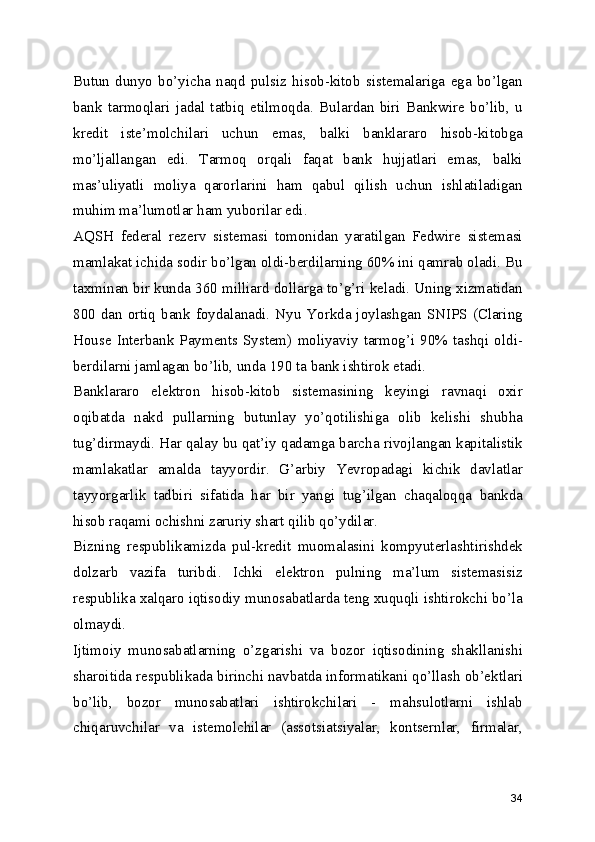 Butun   dunyo   bo’yicha   naqd   pulsiz   hisob-kitob   sistemalariga   ega   bo’lgan
bank   tarmoqlari   jadal   tatbiq   etilmoqda.   Bulardan   biri   Bankwire   bo’lib,   u
kredit   iste’molchilari   uchun   emas,   balki   banklararo   hisob-kitobga
mo’ljallangan   edi.   Tarmoq   orqali   faqat   bank   hujjatlari   emas,   balki
mas’uliyatli   moliya   qarorlarini   ham   qabul   qilish   uchun   ishlatiladigan
muhim ma’lumotlar ham yuborilar edi. 
AQSH   federal   rezerv   sistemasi   tomonidan   yaratilgan   Fedwire   sistemasi
mamlakat ichida sodir bo’lgan oldi-berdilarning 60% ini qamrab oladi. Bu
taxminan bir kunda 360 milliard dollarga to’g’ri keladi. Uning xizmatidan
800 dan ortiq bank foydalanadi. Nyu  Yorkda joylashgan  SNIPS  (Claring
House   Interbank   Payments System)   moliyaviy  tarmog’i  90%   tashqi  oldi-
berdilarni jamlagan bo’lib, unda 190 ta bank ishtirok etadi. 
Banklararo   elektron   hisob-kitob   sistemasining   keyingi   ravnaqi   oxir
oqibatda   nakd   pullarning   butunlay   yo’qotilishiga   olib   kelishi   shubha
tug’dirmaydi. Har qalay bu qat’iy qadamga barcha rivojlangan kapitalistik
mamlakatlar   amalda   tayyordir.   G’arbiy   Yevropadagi   kichik   davlatlar
tayyorgarlik   tadbiri   sifatida   har   bir   yangi   tug’ilgan   chaqaloqqa   bankda
hisob raqami ochishni zaruriy shart qilib qo’ydilar. 
Bizning   respublikamizda   pul-kredit   muomalasini   kompyuterlashtirishdek
dolzarb   vazifa   turibdi.   Ichki   elektron   pulning   ma’lum   sistemasisiz
respublika xalqaro iqtisodiy munosabatlarda teng xuquqli ishtirokchi bo’la
olmaydi. 
Ijtimoiy   munosabatlarning   o’zgarishi   va   bozor   iqtisodining   shakllanishi
sharoitida respublikada birinchi navbatda informatikani qo’llash ob’ektlari
bo’lib,   bozor   munosabatlari   ishtirokchilari   -   mahsulotlarni   ishlab
chiqaruvchilar   va   istemolchilar   (assotsiatsiyalar,   kontsernlar,   firmalar,
34 