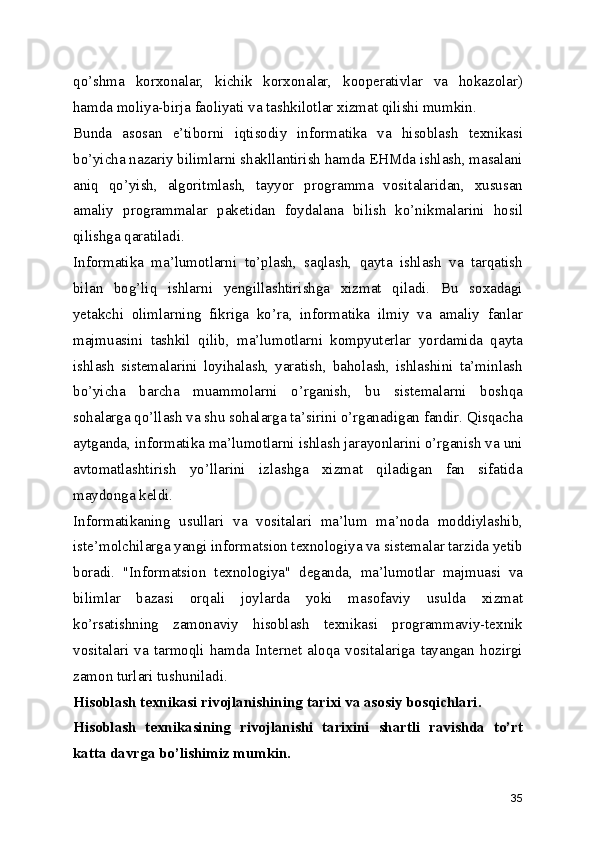 qo’shma   korxonalar,   kichik   korxonalar,   kooperativlar   va   hokazolar)
hamda moliya-birja faoliyati va tashkilotlar xizmat qilishi mumkin. 
Bunda   asosan   e’tiborni   iqtisodiy   informatika   va   hisoblash   texnikasi
bo’yicha nazariy bilimlarni shakllantirish hamda EHMda ishlash, masalani
aniq   qo’yish,   algoritmlash,   tayyor   programma   vositalaridan,   xususan
amaliy   programmalar   paketidan   foydalana   bilish   ko’nikmalarini   hosil
qilishga qaratiladi. 
Informatika   ma’lumotlarni   to’plash,   saqlash,   qayta   ishlash   va   tarqatish
bilan   bog’liq   ishlarni   yengillashtirishga   xizmat   qiladi.   Bu   soxadagi
yetakchi   olimlarning   fikriga   ko’ra,   informatika   ilmiy   va   amaliy   fanlar
majmuasini   tashkil   qilib,   ma’lumotlarni   kompyuterlar   yordamida   qayta
ishlash   sistemalarini   loyihalash,   yaratish,   baholash,   ishlashini   ta’minlash
bo’yicha   barcha   muammolarni   o’rganish,   bu   sistemalarni   boshqa
sohalarga qo’llash va shu sohalarga ta’sirini o’rganadigan fandir. Qisqacha
aytganda, informatika ma’lumotlarni ishlash jarayonlarini o’rganish va uni
avtomatlashtirish   yo’llarini   izlashga   xizmat   qiladigan   fan   sifatida
maydonga keldi. 
Informatikaning   usullari   va   vositalari   ma’lum   ma’noda   moddiylashib,
iste’molchilarga yangi informatsion texnologiya va sistemalar tarzida yetib
boradi.   "Informatsion   texnologiya"   deganda,   ma’lumotlar   majmuasi   va
bilimlar   bazasi   orqali   joylarda   yoki   masofaviy   usulda   xizmat
ko’rsatishning   zamonaviy   hisoblash   texnikasi   programmaviy-texnik
vositalari   va   tarmoqli   hamda   Internet   aloqa   vositalariga   tayangan   hozirgi
zamon turlari tushuniladi. 
Hisoblash texnikasi rivojlanishining tarixi va asosiy bosqichlari.
Hisoblash   texnikasining   rivojlanishi   tarixini   shartli   ravishda   to’rt
katta davrga bo’lishimiz mumkin.
35 