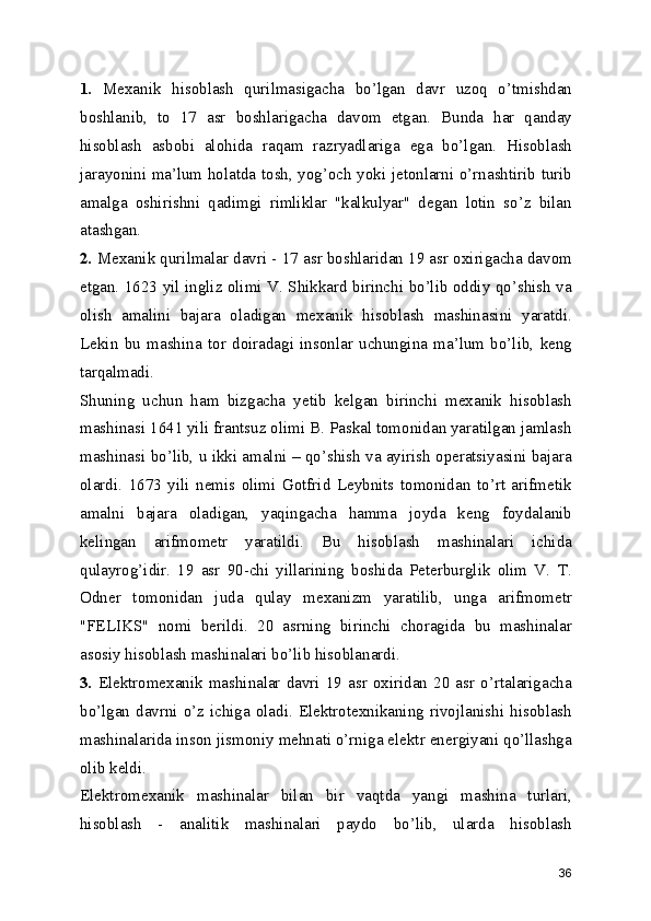1.   Mexanik   hisoblash   qurilmasigacha   bo’lgan   davr   uzoq   o’tmishdan
boshlanib,   to   17   asr   boshlarigacha   davom   etgan.   Bunda   har   qanday
hisoblash   asbobi   alohida   raqam   razryadlariga   ega   bo’lgan.   Hisoblash
jarayonini ma’lum holatda tosh, yog’och yoki jetonlarni o’rnashtirib turib
amalga   oshirishni   qadimgi   rimliklar   "kalkulyar"   degan   lotin   so’z   bilan
atashgan.  
2.  Mexanik qurilmalar davri - 17 asr boshlaridan 19 asr oxirigacha davom
etgan. 1623 yil ingliz olimi V. Shikkard birinchi bo’lib oddiy qo’shish va
olish   amalini   bajara   oladigan   mexanik   hisoblash   mashinasini   yaratdi.
Lekin   bu   mashina   tor   doiradagi   insonlar   uchungina   ma’lum   bo’lib,   keng
tarqalmadi. 
Shuning   uchun   ham   bizgacha   yetib   kelgan   birinchi   mexanik   hisoblash
mashinasi 1641 yili frantsuz olimi B. Paskal tomonidan yaratilgan jamlash
mashinasi bo’lib, u ikki amalni – qo’shish va ayirish operatsiyasini bajara
olardi.   1673   yili   nemis   olimi   Gotfrid   Leybnits   tomonidan   to’rt   arifmetik
amalni   bajara   oladigan,   yaqingacha   hamma   joyda   keng   foydalanib
kelingan   arifmometr   yaratildi.   Bu   hisoblash   mashinalari   ichida
qulayrog’idir.   19   asr   90-chi   yillarining   boshida   Peterburglik   olim   V.   T.
Odner   tomonidan   juda   qulay   mexanizm   yaratilib,   unga   arifmometr
"FELIKS"   nomi   berildi.   20   asrning   birinchi   choragida   bu   mashinalar
asosiy hisoblash mashinalari bo’lib hisoblanardi. 
3.   Elektromexanik  mashinalar   davri  19   asr  oxiridan   20  asr  o’rtalarigacha
bo’lgan davrni o’z ichiga oladi. Elektrotexnikaning rivojlanishi  hisoblash
mashinalarida inson jismoniy mehnati o’rniga elektr energiyani qo’llashga
olib keldi. 
Elektromexanik   mashinalar   bilan   bir   vaqtda   yangi   mashina   turlari,
hisoblash   -   analitik   mashinalari   paydo   bo’lib,   ularda   hisoblash
36 