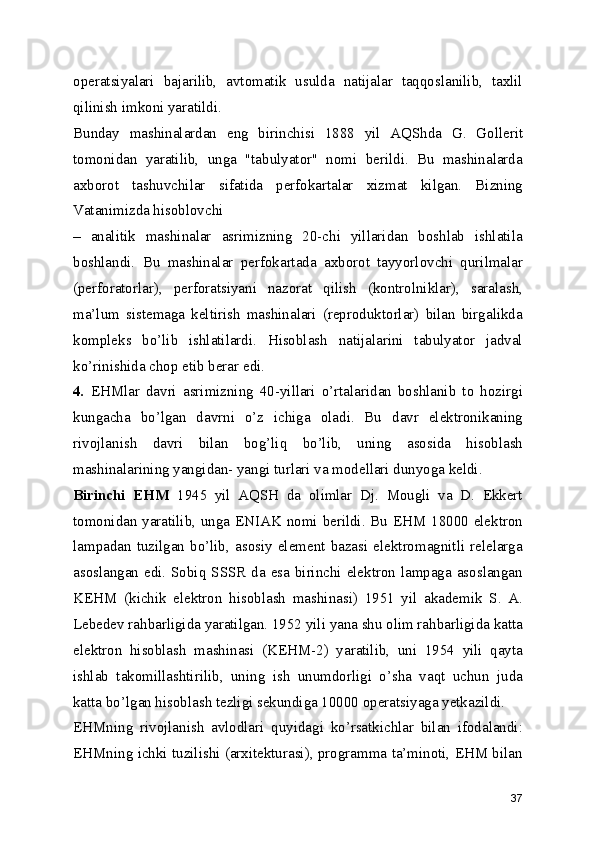 operatsiyalari   bajarilib,   avtomatik   usulda   natijalar   taqqoslanilib,   taxlil
qilinish imkoni yaratildi. 
Bunday   mashinalardan   eng   birinchisi   1888   yil   AQShda   G.   Gollerit
tomonidan   yaratilib,   unga   "tabulyator"   nomi   berildi.   Bu   mashinalarda
axborot   tashuvchilar   sifatida   perfokartalar   xizmat   kilgan.   Bizning
Vatanimizda hisoblovchi 
–   analitik   mashinalar   asrimizning   20-chi   yillaridan   boshlab   ishlatila
boshlandi.   Bu   mashinalar   perfokartada   axborot   tayyorlovchi   qurilmalar
(perforatorlar),   perforatsiyani   nazorat   qilish   (kontrolniklar),   saralash,
ma’lum   sistemaga   keltirish   mashinalari   (reproduktorlar)   bilan   birgalikda
kompleks   bo’lib   ishlatilardi.   Hisoblash   natijalarini   tabulyator   jadval
ko’rinishida chop etib berar edi. 
4.   EHMlar   davri   asrimizning   40-yillari   o’rtalaridan   boshlanib   to   hozirgi
kungacha   bo’lgan   davrni   o’z   ichiga   oladi.   Bu   davr   elektronikaning
rivojlanish   davri   bilan   bog’liq   bo’lib,   uning   asosida   hisoblash
mashinalarining yangidan- yangi turlari va modellari dunyoga keldi. 
Birinchi   EHM   1945   yil   AQSH   da   olimlar   Dj.   Mougli   va   D.   Ekkert
tomonidan yaratilib, unga ENIAK nomi berildi. Bu EHM 18000 elektron
lampadan  tuzilgan  bo’lib,  asosiy   element   bazasi  elektromagnitli  relelarga
asoslangan edi. Sobiq SSSR  da esa birinchi elektron lampaga asoslangan
KEHM   (kichik   elektron   hisoblash   mashinasi)   1951   yil   akademik   S.   A.
Lebedev rahbarligida yaratilgan. 1952 yili yana shu olim rahbarligida katta
elektron   hisoblash   mashinasi   (KEHM-2)   yaratilib,   uni   1954   yili   qayta
ishlab   takomillashtirilib,   uning   ish   unumdorligi   o’sha   vaqt   uchun   juda
katta bo’lgan hisoblash tezligi sekundiga 10000 operatsiyaga yetkazildi. 
EHMning   rivojlanish   avlodlari   quyidagi   ko’rsatkichlar   bilan   ifodalandi:
EHMning ichki tuzilishi (arxitekturasi), programma ta’minoti, EHM bilan
37 