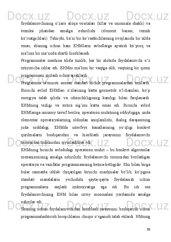 foydalanuvchining   o’zaro   aloqa   vositalari   (tillar   va   muomala   shakli)   va
texnika   jihatidan   amalga   oshirilishi   (element   bazasi,   texnik
ko’rsatgichlari). Tabiiyki, ba’zi-bir ko’rsatkichlarning rivojlanishi bir xilda
emas;   shuning   uchun   ham   EHMlarni   avlodlarga   ajratish   ko’proq   va
ma’lum bir ma’noda shartli hisoblanadi. 
Programmalar   mashina   tilida   tuzilib,   har   bir   alohida   foydalanuvchi   o’z
ixtiyoricha ishlar edi. EHMni ma’lum bir vaqtga olib, vaqtning bir qismi
programmani sozlash uchun ajratilardi. 
Programma   ta’minoti   asosan   standart   kichik   programmalardan   tuzilardi.
Birinchi   avlod   EHMlari   o’zlarining   katta   geometrik   o’lchamlari,   ko’p
energiya   talab   qilishi   va   ishonchliligining   kamligi   bilan   farqlanardi.
EHMning   tezligi   va   xotira   sig’imi   katta   emas   edi.   Birinchi   avlod
EHMlariga umumiy tavsif berilsa, operatsion muhitning oddiyligiga, unda
elementar   operatsiyalarning   oldindan   aniqlanilishi,   dialog   darajasining
juda   soddaligi,   EHMda   interfeys   kanallarining   yo’qligi   konkret
qurilmalarni   boshqarishni   va   hisoblash   jarayonini   foydalanuvchi
tomonidan tushunishni qiyinlashtirar edi. 
EHMning   birinchi   avlodidagi   operatsion   muhit   –   bu   konkret   algoritmlar
mexanizmining   amalga   oshirilishi   foydalanuvchi   tomonidan   beriladigan
operatsiya va vazifalar programmasining ketma-ketligidir. Shu bilan birga
bular   sanoatda   ishlab   chiqarilgan   birinchi   mashinalar   bo’lib,   ko’pgina
standart   masalalarni   yechishda   qayta-qayta   foydalanish   uchun
programmalarni   saqlash   imkoniyatiga   ega   edi.   Bu   ish   esa
foydalanuvchining   EHM   bilan   uzviy   muomalasi   yordamida   amalga
oshirilar edi. 
Shuning   uchun   foydalanuvchidan   hisoblash   jarayonini   boshqarish   uchun
programmalashtirish bosqichlarini chuqur o’rganish talab etilardi. HMning
38 