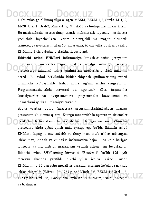 1-chi   avlodiga   oldinroq   tilga   olingan   MESM,   BESM-1,2,   Strela,   M-1,   2,
M-20, Ural-1, Ural-2, Minsk-1, 2, Minsk-12 va boshqa mashinalar kiradi.
Bu mashinalardan asosan ilmiy, texnik, muhandislik, iqtisodiy masalalarni
yechishda   foydalanilgan.   Yarim   o’tkazgichli   va   magnit   elementli
texnologiya rivojlanishi bilan 50- yillar oxiri, 60-chi yillar boshlariga kelib
EHMning 2-chi avlodini o’zlashtirish boshlandi. 
Ikkinchi   avlod   EHMlari   informatsiya   kiritish-chiqarish   jarayonini
boshqarishni   markazlashmagan   shaklda   amalga   oshirib,   markaziy
protsessorga   xilma-xil   tashqi   qurilmalarni   moslashtirib   ulash   imkonini
beradi.   Bu   avlod   EHMlarida   kiritish-chiqarish   qurilmalarining   turlari
birmuncha   ko’paytirilib,   tashqi   xotira   sig’imi   ancha   kengaytirildi.
Programmalashtirishda   universal   va   algoritmik   tillar,   tarjimonlar
(translyatorlar   va   interpretatorlar),   programmalar   kutubxonasi   va
hokazolarni qo’llash imkoniyati yaratildi. 
Aloqa   vositasi   bo’lib   (interfeys)   programmalashtiriladigan   maxsus
protsedura  tili  xizmat  qilardi.  Shunga  mos  ravishda  operatsion  sistemalar
paydo   bo’lib,   foydalanuvchi   bajarishi   lozim   bo’lgan   vazifani   ma’lum   bir
protsedura   tilida   qabul   qilish   imkoniyatiga   ega   bo’ldi.   Ikkinchi   avlod
EHMlari   faqatgina   muhandislik   va   ilmiy   hisob-kitob   ishlari   uchungina
ishlatilmay,   kiritish   va   chiqarish   informatsiya   hajmi   juda   ko’p   bo’lgan
iqtisodiy   va   informatsion   masalalarni   yechish   uchun   ham   foydalanildi.
Ikkinchi   avlod   EHMlarining   birinchisi   "Razdan-2"   bo’lib   1961   yili
Yerevan   shahrida   yaratildi.   60-chi   yillar   ichida   ikkinchi   avlod
EHMlarining  30  dan  ortiq  modellari  yaratilib,  ularning  ko’plari  seriyalab
ishlab chiqarildi ("Minsk- 2", 1963 yilda "Minsk-22", BESM-4, "Ural-11",
1964 yilda "Ural-15", 1965 yildan keyin BESM-6, "Mir", "Nairi", "Dnepr"
va boshqalar) . 
39 