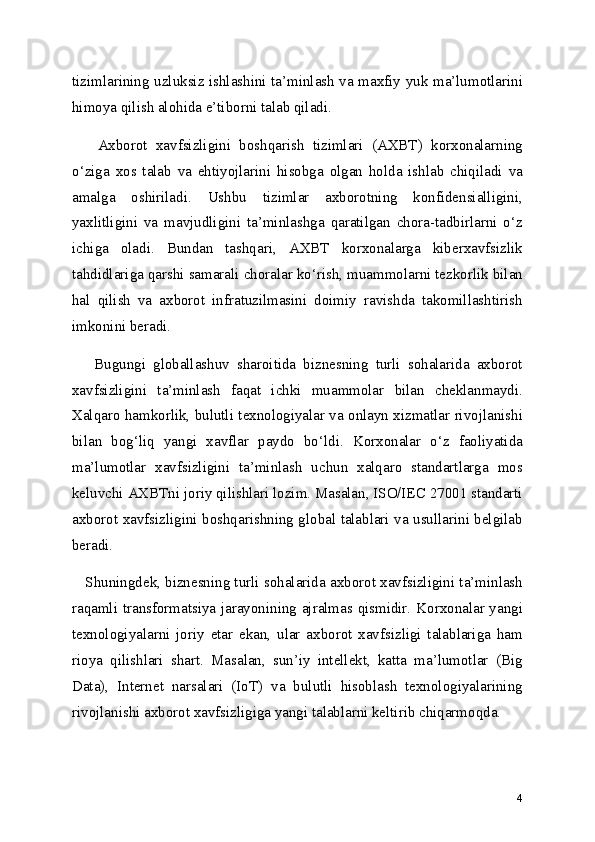 tizimlarining uzluksiz ishlashini ta’minlash va maxfiy yuk ma’lumotlarini
himoya qilish alohida e’tiborni talab qiladi.
      Axborot   xavfsizligini   boshqarish   tizimlari   (AXBT)   korxonalarning
o‘ziga   xos   talab   va   ehtiyojlarini   hisobga   olgan   holda   ishlab   chiqiladi   va
amalga   oshiriladi.   Ushbu   tizimlar   axborotning   konfidensialligini,
yaxlitligini   va   mavjudligini   ta’minlashga   qaratilgan   chora-tadbirlarni   o‘z
ichiga   oladi.   Bundan   tashqari,   AXBT   korxonalarga   kiberxavfsizlik
tahdidlariga qarshi samarali choralar ko‘rish, muammolarni tezkorlik bilan
hal   qilish   va   axborot   infratuzilmasini   doimiy   ravishda   takomillashtirish
imkonini beradi.
      Bugungi   globallashuv   sharoitida   biznesning   turli   sohalarida   axborot
xavfsizligini   ta’minlash   faqat   ichki   muammolar   bilan   cheklanmaydi.
Xalqaro hamkorlik, bulutli texnologiyalar va onlayn xizmatlar rivojlanishi
bilan   bog‘liq   yangi   xavflar   paydo   bo‘ldi.   Korxonalar   o‘z   faoliyatida
ma’lumotlar   xavfsizligini   ta’minlash   uchun   xalqaro   standartlarga   mos
keluvchi AXBTni joriy qilishlari lozim. Masalan, ISO/IEC 27001 standarti
axborot xavfsizligini boshqarishning global talablari va usullarini belgilab
beradi.
    Shuningdek, biznesning turli sohalarida axborot xavfsizligini ta’minlash
raqamli transformatsiya jarayonining ajralmas qismidir. Korxonalar yangi
texnologiyalarni   joriy   etar   ekan,   ular   axborot   xavfsizligi   talablariga   ham
rioya   qilishlari   shart.   Masalan,   sun’iy   intellekt,   katta   ma’lumotlar   (Big
Data),   Internet   narsalari   (IoT)   va   bulutli   hisoblash   texnologiyalarining
rivojlanishi axborot xavfsizligiga yangi talablarni keltirib chiqarmoqda.
4 