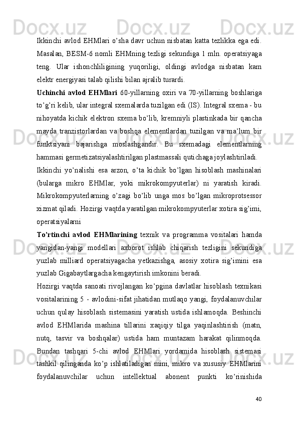 Ikkinchi avlod EHMlari o’sha davr uchun nisbatan katta tezlikka ega edi.
Masalan, BESM-6 nomli EHMning tezligi sekundiga 1 mln. operatsiyaga
teng.   Ular   ishonchliligining   yuqoriligi,   oldingi   avlodga   nisbatan   kam
elektr energiyasi talab qilishi bilan ajralib turardi. 
Uchinchi   avlod  EHMlari   60-yillarning   oxiri   va   70-yillarning   boshlariga
to’g’ri kelib, ular integral sxemalarda tuzilgan edi (IS). Integral sxema - bu
nihoyatda kichik elektron sxema bo’lib, kremniyli plastinkada bir qancha
mayda   tranzistorlardan   va   boshqa   elementlardan   tuzilgan   va   ma’lum   bir
funktsiyani   bajarishga   moslashgandir.   Bu   sxemadagi   elementlarning
hammasi germetizatsiyalashtirilgan plastmassali qutichaga joylashtiriladi. 
Ikkinchi   yo’nalishi   esa   arzon,   o’ta   kichik   bo’lgan   hisoblash   mashinalari
(bularga   mikro   EHMlar,   yoki   mikrokompyuterlar)   ni   yaratish   kiradi.
Mikrokompyuterlarning   o’zagi   bo’lib   unga   mos   bo’lgan   mikroprotsessor
xizmat qiladi. Hozirgi vaqtda yaratilgan mikrokompyuterlar xotira sig’imi,
operatsiyalarni 
To’rtinchi   avlod   EHMlarining   texnik   va   programma   vositalari   hamda
yangidan-yangi   modellari   axborot   ishlab   chiqarish   tezligini   sekundiga
yuzlab   milliard   operatsiyagacha   yetkazishga,   asosiy   xotira   sig’imini   esa
yuzlab Gigabaytlargacha kengaytirish imkonini beradi. 
Hozirgi  vaqtda  sanoati  rivojlangan  ko’pgina  davlatlar  hisoblash  texnikasi
vositalarining 5 - avlodini-sifat jihatidan mutlaqo yangi, foydalanuvchilar
uchun   qulay   hisoblash   sistemasini   yaratish   ustida   ishlamoqda.   Beshinchi
avlod   EHMlarida   mashina   tillarini   xaqiqiy   tilga   yaqinlashtirish   (matn,
nutq,   tasvir   va   boshqalar)   ustida   ham   muntazam   harakat   qilinmoqda.
Bundan   tashqari   5-chi   avlod   EHMlari   yordamida   hisoblash   sistemasi
tashkil   qilinganda   ko’p   ishlatiladigan   mini,   mikro   va   xususiy   EHMlarini
foydalanuvchilar   uchun   intellektual   abonent   punkti   ko’rinishida
40 