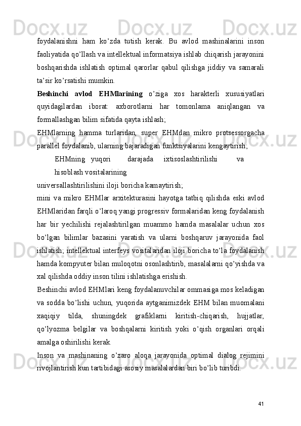 foydalanishni   ham   ko’zda   tutish   kerak.   Bu   avlod   mashinalarini   inson
faoliyatida qo’llash va intellektual informatsiya ishlab chiqarish jarayonini
boshqarishda   ishlatish   optimal   qarorlar   qabul   qilishga   jiddiy   va   samarali
ta’sir ko’rsatishi mumkin. 
Beshinchi   avlod   EHMlarining   o’ziga   xos   harakterli   xususiyatlari
quyidagilardan   iborat:   axborotlarni   har   tomonlama   aniqlangan   va
formallashgan bilim sifatida qayta ishlash; 
EHMlarning   hamma   turlaridan,   super   EHMdan   mikro   protsessorgacha
parallel foydalanib, ularning bajaradigan funktsiyalarini kengaytirish; 
EHMning  yuqori  darajada  ixtisoslashtirilishi  va  
hisoblash vositalarining 
universallashtirilishini iloji boricha kamaytirish; 
mini   va   mikro   EHMlar   arxitekturasini   hayotga   tatbiq   qilishda   eski   avlod
EHMlaridan farqli o’laroq yangi progressiv formalaridan keng foydalanish
har   bir   yechilishi   rejalashtirilgan   muammo   hamda   masalalar   uchun   xos
bo’lgan   bilimlar   bazasini   yaratish   va   ularni   boshqaruv   jarayonida   faol
ishlatish; intellektual interfeys vositalaridan iloji boricha to’la foydalanish
hamda kompyuter bilan muloqotni osonlashtirib, masalalarni qo’yishda va
xal qilishda oddiy inson tilini ishlatishga erishish. 
Beshinchi avlod EHMlari keng foydalanuvchilar ommasiga mos keladigan
va  sodda  bo’lishi  uchun,  yuqorida  aytganimizdek  EHM bilan  muomalani
xaqiqiy   tilda,   shuningdek   grafiklarni   kiritish-chiqarish,   hujjatlar,
qo’lyozma   belgilar   va   boshqalarni   kiritish   yoki   o’qish   organlari   orqali
amalga oshirilishi kerak. 
Inson   va   mashinaning   o’zaro   aloqa   jarayonida   optimal   dialog   rejimini
rivojlantirish kun tartibidagi asosiy masalalardan biri bo’lib turibdi. 
41 