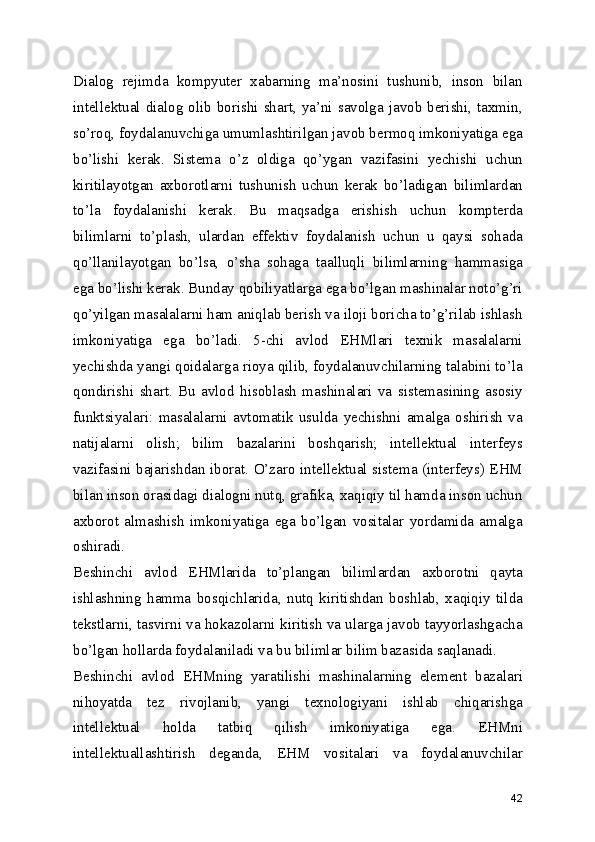 Dialog   rejimda   kompyuter   xabarning   ma’nosini   tushunib,   inson   bilan
intellektual dialog olib borishi shart,  ya’ni  savolga javob  berishi, taxmin,
so’roq, foydalanuvchiga umumlashtirilgan javob bermoq imkoniyatiga ega
bo’lishi   kerak.   Sistema   o’z   oldiga   qo’ygan   vazifasini   yechishi   uchun
kiritilayotgan   axborotlarni   tushunish   uchun   kerak   bo’ladigan   bilimlardan
to’la   foydalanishi   kerak.   Bu   maqsadga   erishish   uchun   kompterda
bilimlarni   to’plash,   ulardan   effektiv   foydalanish   uchun   u   qaysi   sohada
qo’llanilayotgan   bo’lsa,   o’sha   sohaga   taalluqli   bilimlarning   hammasiga
ega bo’lishi kerak. Bunday qobiliyatlarga ega bo’lgan mashinalar noto’g’ri
qo’yilgan masalalarni ham aniqlab berish va iloji boricha to’g’rilab ishlash
imkoniyatiga   ega   bo’ladi.   5-chi   avlod   EHMlari   texnik   masalalarni
yechishda yangi qoidalarga rioya qilib, foydalanuvchilarning talabini to’la
qondirishi   shart.   Bu   avlod   hisoblash   mashinalari   va   sistemasining   asosiy
funktsiyalari:   masalalarni   avtomatik   usulda   yechishni   amalga   oshirish   va
natijalarni   olish;   bilim   bazalarini   boshqarish;   intellektual   interfeys
vazifasini bajarishdan iborat. O’zaro intellektual sistema (interfeys) EHM
bilan inson orasidagi dialogni nutq, grafika, xaqiqiy til hamda inson uchun
axborot   almashish   imkoniyatiga   ega   bo’lgan   vositalar   yordamida   amalga
oshiradi. 
Beshinchi   avlod   EHMlarida   to’plangan   bilimlardan   axborotni   qayta
ishlashning   hamma   bosqichlarida,   nutq   kiritishdan   boshlab,   xaqiqiy   tilda
tekstlarni, tasvirni va hokazolarni kiritish va ularga javob tayyorlashgacha
bo’lgan hollarda foydalaniladi va bu bilimlar bilim bazasida saqlanadi. 
Beshinchi   avlod   EHMning   yaratilishi   mashinalarning   element   bazalari
nihoyatda   tez   rivojlanib,   yangi   texnologiyani   ishlab   chiqarishga
intellektual   holda   tatbiq   qilish   imkoniyatiga   ega.   EHMni
intellektuallashtirish   deganda,   EHM   vositalari   va   foydalanuvchilar
42 
