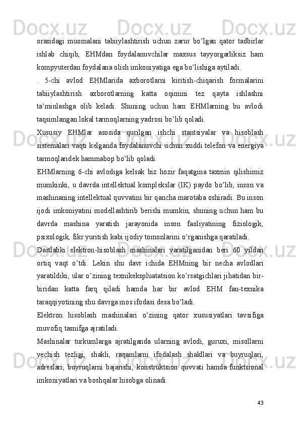 orasidagi   muomalani   tabiiylashtirish   uchun   zarur   bo’lgan   qator   tadbirlar
ishlab   chiqib,   EHMdan   foydalanuvchilar   maxsus   tayyorgarliksiz   ham
kompyuterdan foydalana olish imkoniyatiga ega bo’lishiga aytiladi. 
.   5-chi   avlod   EHMlarida   axborotlarni   kiritish-chiqarish   formalarini
tabiiylashtirish   axborotlarning   katta   oqimini   tez   qayta   ishlashni
ta’minlashga   olib   keladi.   Shuning   uchun   ham   EHMlarning   bu   avlodi
taqsimlangan lokal tarmoqlarning yadrosi bo’lib qoladi. 
Xususiy   EHMlar   asosida   qurilgan   ishchi   stantsiyalar   va   hisoblash
sistemalari vaqti kelganda foydalanuvchi uchun xuddi telefon va energiya
tarmoqlaridek hammabop bo’lib qoladi. 
EHMlarning   6-chi   avlodiga   kelsak   biz   hozir   faqatgina   taxmin   qilishimiz
mumkinki, u davrda intellektual komplekslar (IK) paydo bo’lib, inson va
mashinaning intellektual quvvatini bir qancha marotaba oshiradi. Bu inson
ijodi imkoniyatini modellashtirib berishi mumkin, shuning uchun ham bu
davrda   mashina   yaratish   jarayonida   inson   faoliyatining   fiziologik,
psixologik, fikr yuritish kabi ijodiy tomonlarini o’rganishga qaratiladi. 
Dastlabki   elektron-hisoblash   mashinalari   yaratilganidan   beri   60   yildan
ortiq   vaqt   o’tdi.   Lekin   shu   davr   ichida   EHMning   bir   necha   avlodlari
yaratildiki, ular o’zining texnikekspluatatsion ko’rsatgichlari jihatidan bir-
biridan   katta   farq   qiladi   hamda   har   bir   avlod   EHM   fan-texnika
taraqqiyotining shu davrga mos ifodasi desa bo’ladi. 
Elektron   hisoblash   mashinalari   o’zining   qator   xususiyatlari   tavsifiga
muvofiq tasnifga ajratiladi. 
Mashinalar   turkumlarga   ajratilganda   ularning   avlodi,   guruxi,   misollarni
yechish   tezligi,   shakli,   raqamlarni   ifodalash   shakllari   va   buyruqlari,
adreslari,   buyruqlarni   bajarishi,   konstruktsion   quvvati   hamda   funktsional
imkoniyatlari va boshqalar hisobga olinadi. 
43 