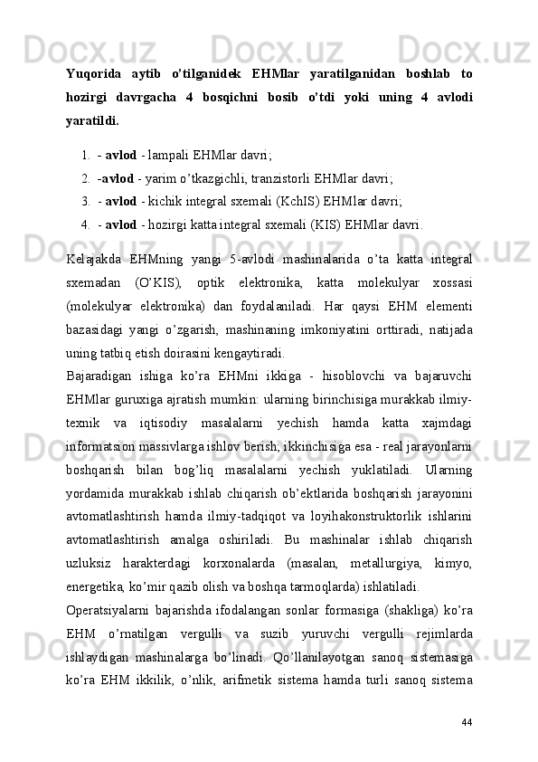 Yuqorida   aytib   o’tilganidek   EHMlar   yaratilganidan   boshlab   to
hozirgi   davrgacha   4   bosqichni   bosib   o’tdi   yoki   uning   4   avlodi
yaratildi.
1. - avlod  - lampali EHMlar davri; 
2. -avlod  - yarim o’tkazgichli, tranzistorli EHMlar davri; 
3. -  avlod  - kichik integral sxemali (KchIS) EHMlar davri; 
4. -  avlod  - hozirgi katta integral sxemali (KIS) EHMlar davri. 
Kelajakda   EHMning   yangi   5-avlodi   mashinalarida   o’ta   katta   integral
sxemadan   (O’KIS),   optik   elektronika,   katta   molekulyar   xossasi
(molekulyar   elektronika)   dan   foydalaniladi.   Har   qaysi   EHM   elementi
bazasidagi   yangi   o’zgarish,   mashinaning   imkoniyatini   orttiradi,   natijada
uning tatbiq etish doirasini kengaytiradi. 
Bajaradigan   ishiga   ko’ra   EHMni   ikkiga   -   hisoblovchi   va   bajaruvchi
EHMlar guruxiga ajratish mumkin: ularning birinchisiga murakkab ilmiy-
texnik   va   iqtisodiy   masalalarni   yechish   hamda   katta   xajmdagi
informatsion massivlarga ishlov berish; ikkinchisiga esa - real jarayonlarni
boshqarish   bilan   bog’liq   masalalarni   yechish   yuklatiladi.   Ularning
yordamida   murakkab   ishlab   chiqarish   ob’ektlarida   boshqarish   jarayonini
avtomatlashtirish   hamda   ilmiy-tadqiqot   va   loyihakonstruktorlik   ishlarini
avtomatlashtirish   amalga   oshiriladi.   Bu   mashinalar   ishlab   chiqarish
uzluksiz   harakterdagi   korxonalarda   (masalan,   metallurgiya,   kimyo,
energetika, ko’mir qazib olish va boshqa tarmoqlarda) ishlatiladi. 
Operatsiyalarni   bajarishda   ifodalangan   sonlar   formasiga   (shakliga)   ko’ra
EHM   o’rnatilgan   vergulli   va   suzib   yuruvchi   vergulli   rejimlarda
ishlaydigan   mashinalarga   bo’linadi.   Qo’llanilayotgan   sanoq   sistemasiga
ko’ra   EHM   ikkilik,   o’nlik,   arifmetik   sistema   hamda   turli   sanoq   sistema
44 