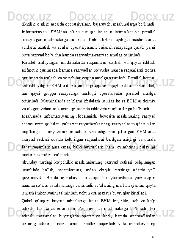 (ikkilik, o’nlik) asosida operatsiyalarni bajaruvchi mashinalarga bo’linadi.
Informatsiyani   EHMdan   o’tish   usuliga   ko’ra   u   ketma-ket   va   parallel
ishlaydigan   mashinalarga   bo’linadi.   Ketma-ket   ishlaydigan   mashinalarda
sonlarni   uzatish   va   sonlar   operatsiyalarni   bajarish   razryadga   qarab,   ya’ni
bitta razryad bo’yicha hamda razryadma-razryad amalga oshiriladi. 
Parallel   ishlaydigan   mashinalarda   raqamlarni   uzatish   va   qayta   ishlash
arifmetik  qurilmada  hamma  razryadlar  bo’yicha  hamda  raqamlarni  xotira
qurilmasida tanlash va yozish bir vaqtda amalga oshiriladi. Parallel-ketma-
ket   ishlaydigan   EHMlarda   raqamlar   gruppasini   qayta   ishlash   ketma-ket,
har   qaysi   gruppa   razryadiga   taalluqli   operatsiyalar   parallel   amalga
oshiriladi. Mashinalarda so’zlarni ifodalash usuliga ko’ra EHMlar doimiy
va o’zgaruvchan so’z uzunligi asosida ishlovchi mashinalarga bo’linadi. 
Mashinada   informatsiyaning   ifodalanishi   bevosita   mashinaning   razryad
setkasi uzunligi bilan, ya’ni xotira yacheykasidagi razryadlar miqdori bilan
bog’langan.   Ilmiy-texnik   masalalar   yechishga   mo’ljallangan   EHMlarda
razryad   setkasi   odatda   keltirilgan   raqamlarni   berilgan   aniqligi   va   ularda
faqat   raqamlarnigina   emas,   balki   buyruqlarni   ham   joylashtirish   qulayligi
nuqtai-nazaridan tanlanadi. 
Shunday   turdagi   ko’pchilik   mashinalarning   razryad   setkasi   belgilangan
uzunlikda   bo’lib,   raqamlarning   undan   chiqib   ketishiga   odatda   yo’l
quyilmaydi.   Bunda   operatsiya   birdaniga   bir   yacheykada   yoziladigan
hamma so’zlar ustida amalga oshiriladi, so’zlarning ma’lum qismini qayta
ishlash imkoniyatini ta’minlash uchun esa maxsus buyruqlar kiritiladi. 
Qabul   qilingan   buyruq   adreslariga   ko’ra   EHM   bir,   ikki,   uch   va   ko’p
adresli,   hamda   adreslar   soni   o’zgaruvchan   mashinalarga   bo’linadi.   Bir
adresli   mashinalar   buyrug’ida   operatsiya   kodi,   hamda   operandlardan
birining   adresi   olinadi   hamda   amallar   bajariladi   yoki   operatsiyaning
45 