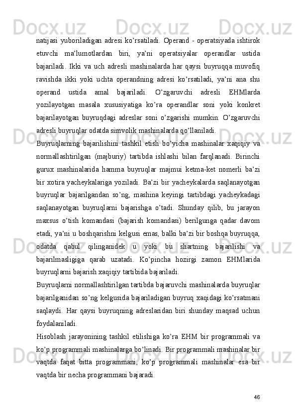 natijasi  yuboriladigan  adresi   ko’rsatiladi.   Operand   -  operatsiyada  ishtirok
etuvchi   ma’lumotlardan   biri,   ya’ni   operatsiyalar   operandlar   ustida
bajariladi.   Ikki   va   uch   adresli   mashinalarda   har   qaysi   buyruqqa   muvofiq
ravishda   ikki   yoki   uchta   operandning   adresi   ko’rsatiladi,   ya’ni   ana   shu
operand   ustida   amal   bajariladi.   O’zgaruvchi   adresli   EHMlarda
yozilayotgan   masala   xususiyatiga   ko’ra   operandlar   soni   yoki   konkret
bajarilayotgan   buyruqdagi   adreslar   soni   o’zgarishi   mumkin.   O’zgaruvchi
adresli buyruqlar odatda simvolik mashinalarda qo’llaniladi. 
Buyruqlarning   bajarilishini   tashkil   etish   bo’yicha   mashinalar   xaqiqiy   va
normallashtirilgan   (majburiy)   tartibda   ishlashi   bilan   farqlanadi.   Birinchi
gurux   mashinalarida   hamma   buyruqlar   majmui   ketma-ket   nomerli   ba’zi
bir xotira yacheykalariga yoziladi. Ba’zi bir yacheykalarda saqlanayotgan
buyruqlar   bajarilgandan   so’ng,   mashina   keyingi   tartibdagi   yacheykadagi
saqlanayotgan   buyruqlarni   bajarishga   o’tadi.   Shunday   qilib,   bu   jarayon
maxsus   o’tish   komandasi   (bajarish   komandasi)   berilgunga   qadar   davom
etadi, ya’ni u boshqarishni kelgusi emas, balki ba’zi bir boshqa buyruqqa,
odatda   qabul   qilinganidek   u   yoki   bu   shartning   bajarilishi   va
bajarilmasligiga   qarab   uzatadi.   Ko’pincha   hozirgi   zamon   EHMlarida
buyruqlarni bajarish xaqiqiy tartibida bajariladi. 
Buyruqlarni normallashtirilgan tartibda bajaruvchi mashinalarda buyruqlar
bajarilganidan so’ng kelgusida bajariladigan buyruq xaqidagi ko’rsatmani
saqlaydi.   Har   qaysi   buyruqning   adreslaridan   biri   shunday   maqsad   uchun
foydalaniladi. 
Hisoblash   jarayonining   tashkil   etilishiga   ko’ra   EHM   bir   programmali   va
ko’p programmali mashinalarga bo’linadi. Bir programmali mashinalar bir
vaqtda   faqat   bitta   programmani,   ko’p   programmali   mashinalar   esa   bir
vaqtda bir necha programmani bajaradi. 
46 