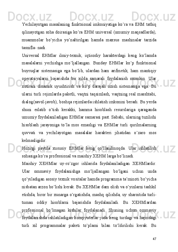 Yechilayotgan masalaning funktsional imkoniyatiga ko’ra va EHM tatbiq
qilinayotgan soha doirasiga ko’ra EHM universal (umumiy maqsadlarda),
muammolar   bo’yicha   yo’naltirilgan   hamda   maxsus   mashinalar   tarzida
tasnifla- nadi. 
Universal   EHMlar   ilmiy-texnik,   iqtisodiy   harakterdagi   keng   ko’lamda
masalalarni   yechishga   mo’ljallangan.   Bunday   EHMlar   ko’p   funktsional
buyruqlar   sistemasiga   ega   bo’lib,   ulardan   ham   arifmetik,   ham   mantiqiy
operatsiyalarni   bajarishda   bir   xilda   samarali   foydalanish   mumkin.   Ular
xotirani   dinamik   uyushtirish   va   ko’p   darajali   uzish   sistemasiga   ega.   Bu
ularni turli rejimlarda paketli, vaqtni taqsimlash, vaqtning real masshtabi,
dialog(savol-javob), boshqa rejimlarda ishlatish imkonini beradi. Bu yerda
shuni   eslatib   o’tish   kerakki,   hamma   hisoblash   resurslariga   qaraganda
umumiy foydalaniladigan EHMlar samarasi past. Sababi, ularning tuzilishi
hisoblash   jarayoniga   to’la   mos   emasligi   va   EHMlar   turli   qurilmalarning
quvvati   va   yechilayotgan   masalalar   harakteri   jihatidan   o’zaro   mos
kelmasligidir. 
Hozirgi   paytda   xususiy   EHMlar   keng   qo’llanilmoqda.   Ular   ishlatilish
sohasiga ko’ra professional va maishiy XEHM larga bo’linadi. 
Maishiy   XEHMlar   uy-ro’zgor   ishlarida   foydalaniladigan   XEHMlardir.
Ular   ommaviy   foydalanishga   mo’ljallangan   bo’lgani   uchun   unda
qo’yiladigan asosiy texnik vositalar hamda programma ta’minoti bo’yicha
nisbatan arzon bo’lishi kerak. Bu XEHMlar dam olish va o’yinlarni tashkil
etishda, biror bir xunarga o’rgatishda, mashq qilishda, uy sharoitida turli-
tuman   oddiy   hisoblarni   bajarishda   foydalaniladi.   Bu   XEHMlardan
professional   bo’lmagan   kishilar   foydalanadi.   Shuning   uchun   ommaviy
foydalanishda  ishlatiladigan  kompyuterlar  juda  keng  turdagi  va  hajmdagi
turli   xil   programmalar   paketi   to’plami   bilan   to’ldirilishi   kerak.   Bu
47 