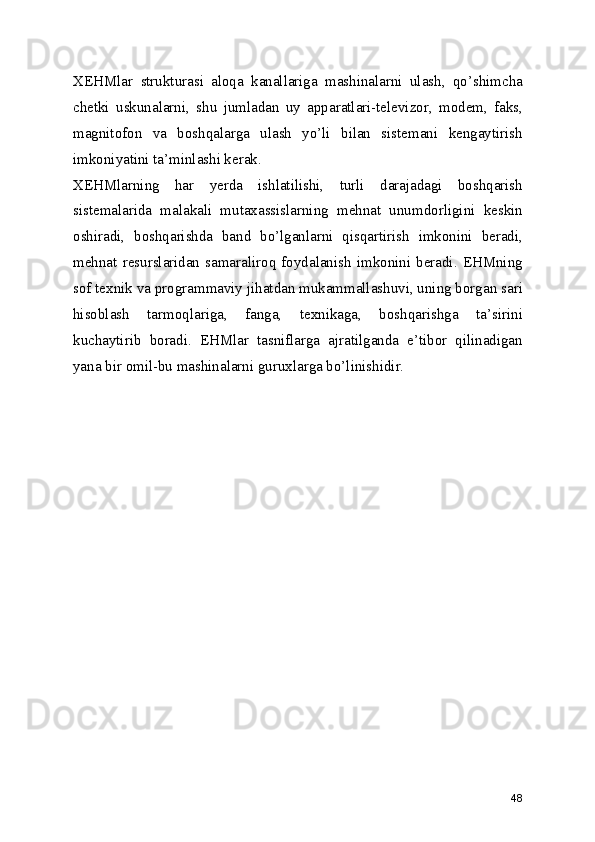 XEHMlar   strukturasi   aloqa   kanallariga   mashinalarni   ulash,   qo’shimcha
chetki   uskunalarni,   shu   jumladan   uy   apparatlari-televizor,   modem,   faks,
magnitofon   va   boshqalarga   ulash   yo’li   bilan   sistemani   kengaytirish
imkoniyatini ta’minlashi kerak. 
XEHMlarning   har   yerda   ishlatilishi,   turli   darajadagi   boshqarish
sistemalarida   malakali   mutaxassislarning   mehnat   unumdorligini   keskin
oshiradi,   boshqarishda   band   bo’lganlarni   qisqartirish   imkonini   beradi,
mehnat   resurslaridan   samaraliroq   foydalanish   imkonini   beradi.   EHMning
sof texnik va programmaviy jihatdan mukammallashuvi, uning borgan sari
hisoblash   tarmoqlariga,   fanga,   texnikaga,   boshqarishga   ta’sirini
kuchaytirib   boradi.   EHMlar   tasniflarga   ajratilganda   e’tibor   qilinadigan
yana bir omil-bu mashinalarni guruxlarga bo’linishidir. 
48 