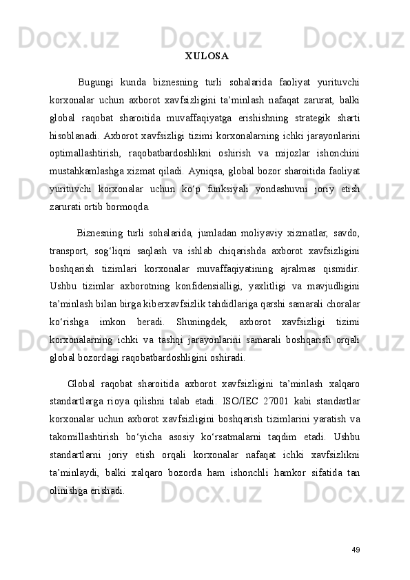 XULOSA
        Bugungi   kunda   biznesning   turli   sohalarida   faoliyat   yurituvchi
korxonalar   uchun   axborot   xavfsizligini   ta’minlash   nafaqat   zarurat,   balki
global   raqobat   sharoitida   muvaffaqiyatga   erishishning   strategik   sharti
hisoblanadi.  Axborot  xavfsizligi  tizimi  korxonalarning  ichki  jarayonlarini
optimallashtirish,   raqobatbardoshlikni   oshirish   va   mijozlar   ishonchini
mustahkamlashga xizmat qiladi. Ayniqsa, global bozor sharoitida faoliyat
yurituvchi   korxonalar   uchun   ko‘p   funksiyali   yondashuvni   joriy   etish
zarurati ortib bormoqda.
            Biznesning   turli   sohalarida,   jumladan   moliyaviy   xizmatlar,   savdo,
transport,   sog‘liqni   saqlash   va   ishlab   chiqarishda   axborot   xavfsizligini
boshqarish   tizimlari   korxonalar   muvaffaqiyatining   ajralmas   qismidir.
Ushbu   tizimlar   axborotning   konfidensialligi,   yaxlitligi   va   mavjudligini
ta’minlash bilan birga kiberxavfsizlik tahdidlariga qarshi samarali choralar
ko‘rishga   imkon   beradi.   Shuningdek,   axborot   xavfsizligi   tizimi
korxonalarning   ichki   va   tashqi   jarayonlarini   samarali   boshqarish   orqali
global bozordagi raqobatbardoshligini oshiradi.
      Global   raqobat   sharoitida   axborot   xavfsizligini   ta’minlash   xalqaro
standartlarga   rioya   qilishni   talab   etadi.   ISO/IEC   27001   kabi   standartlar
korxonalar   uchun   axborot   xavfsizligini   boshqarish   tizimlarini   yaratish   va
takomillashtirish   bo‘yicha   asosiy   ko‘rsatmalarni   taqdim   etadi.   Ushbu
standartlarni   joriy   etish   orqali   korxonalar   nafaqat   ichki   xavfsizlikni
ta’minlaydi,   balki   xalqaro   bozorda   ham   ishonchli   hamkor   sifatida   tan
olinishga erishadi.
49 