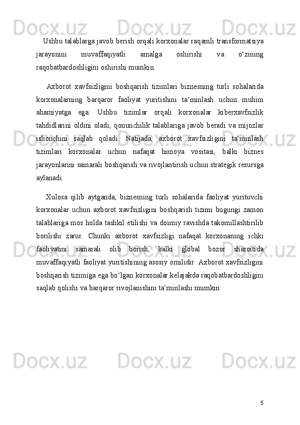     Ushbu talablarga javob berish orqali korxonalar raqamli transformatsiya
jarayonini   muvaffaqiyatli   amalga   oshirishi   va   o‘zining
raqobatbardoshligini oshirishi mumkin.
      Axborot   xavfsizligini   boshqarish   tizimlari   biznesning   turli   sohalarida
korxonalarning   barqaror   faoliyat   yuritishini   ta’minlash   uchun   muhim
ahamiyatga   ega.   Ushbu   tizimlar   orqali   korxonalar   kiberxavfsizlik
tahdidlarini   oldini   oladi,   qonunchilik   talablariga   javob   beradi   va   mijozlar
ishonchini   saqlab   qoladi.   Natijada,   axborot   xavfsizligini   ta’minlash
tizimlari   korxonalar   uchun   nafaqat   himoya   vositasi,   balki   biznes
jarayonlarini samarali boshqarish va rivojlantirish uchun strategik resursga
aylanadi.
      Xulosa   qilib   aytganda,   biznesning   turli   sohalarida   faoliyat   yurituvchi
korxonalar   uchun   axborot   xavfsizligini   boshqarish   tizimi   bugungi   zamon
talablariga mos holda tashkil etilishi va doimiy ravishda takomillashtirilib
borilishi   zarur.   Chunki   axborot   xavfsizligi   nafaqat   korxonaning   ichki
faoliyatini   samarali   olib   borish,   balki   global   bozor   sharoitida
muvaffaqiyatli faoliyat yuritishining asosiy omilidir. Axborot xavfsizligini
boshqarish tizimiga ega bo‘lgan korxonalar kelajakda raqobatbardoshligini
saqlab qolishi va barqaror rivojlanishini ta’minlashi mumkin.
5 