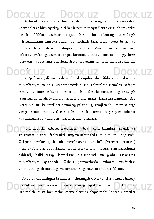     Axborot   xavfsizligini   boshqarish   tizimlarining   ko‘p   funksiyaliligi
korxonalarga bir vaqtning o‘zida bir nechta maqsadlarga erishish imkonini
beradi.   Ushbu   tizimlar   orqali   korxonalar   o‘zining   texnologik
infratuzilmasini   himoya   qiladi,   qonunchilik   talablariga   javob   beradi   va
mijozlar   bilan   ishonchli   aloqalarni   yo‘lga   qo‘yadi.   Bundan   tashqari,
axborot xavfsizligi tizimlari orqali korxonalar innovatsion texnologiyalarni
joriy etish va raqamli transformatsiya jarayonini samarali amalga oshirishi
mumkin.
      Ko‘p   funksiyali   yondashuv   global   raqobat   sharoitida   korxonalarning
muvaffaqiyat   kalitidir.   Axborot   xavfsizligini   ta’minlash   tizimlari   nafaqat
himoya   vositasi   sifatida   xizmat   qiladi,   balki   korxonalarning   strategik
resursiga aylanadi. Masalan, raqamli platformalar, katta ma’lumotlar (Big
Data)   va   sun’iy   intellekt   texnologiyalarining   rivojlanishi   korxonalarga
yangi   biznes   imkoniyatlarini   ochib   beradi,   ammo   bu   jarayon   axborot
xavfsizligiga qo‘yiladigan talablarni ham oshiradi.
      Shuningdek,   axborot   xavfsizligini   boshqarish   tizimlari   raqamli   va
an’anaviy   biznes   faoliyatini   uyg‘unlashtirishda   muhim   rol   o‘ynaydi.
Xalqaro   hamkorlik,   bulutli   texnologiyalar   va   IoT   (Internet   narsalari)
imkoniyatlaridan   foydalanish   orqali   korxonalar   nafaqat   samaradorligini
oshiradi,   balki   yangi   bozorlarni   o‘zlashtiradi   va   global   raqobatda
muvaffaqiyat   qozonadi.   Ushbu   jarayonlarda   axborot   xavfsizligi
tizimlarining ishonchliligi va samaradorligi muhim omil hisoblanadi.
   Axborot xavfsizligini ta’minlash, shuningdek, korxonalar uchun ijtimoiy
mas’uliyat   va   barqaror   rivojlanishning   ajralmas   qismidir.   Bugungi
iste’molchilar   va   hamkorlar   korxonalarning   faqat   mahsulot   va   xizmatlar
50 