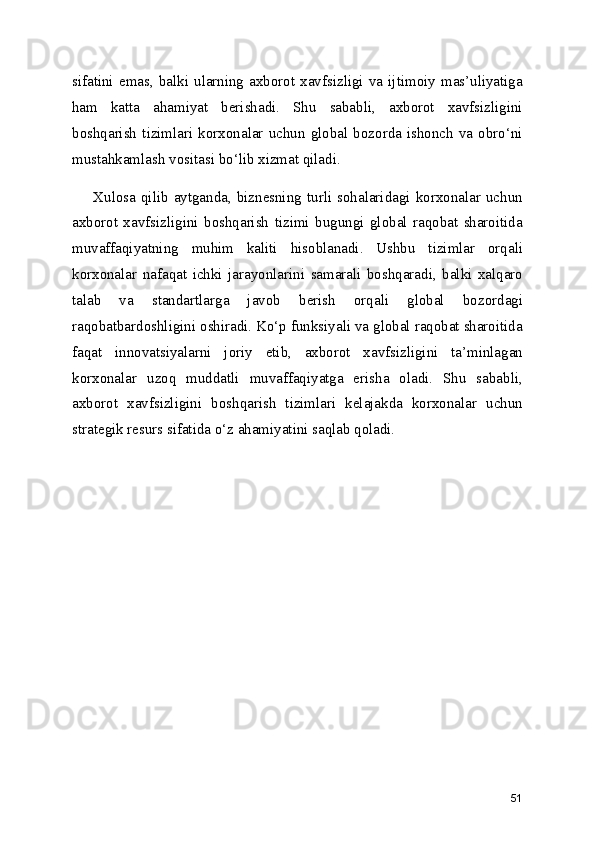 sifatini  emas,  balki  ularning  axborot  xavfsizligi  va  ijtimoiy  mas’uliyatiga
ham   katta   ahamiyat   berishadi.   Shu   sababli,   axborot   xavfsizligini
boshqarish  tizimlari   korxonalar   uchun   global  bozorda   ishonch  va  obro‘ni
mustahkamlash vositasi bo‘lib xizmat qiladi.
        Xulosa  qilib  aytganda,  biznesning  turli  sohalaridagi  korxonalar  uchun
axborot   xavfsizligini   boshqarish   tizimi   bugungi   global   raqobat   sharoitida
muvaffaqiyatning   muhim   kaliti   hisoblanadi.   Ushbu   tizimlar   orqali
korxonalar   nafaqat   ichki   jarayonlarini   samarali   boshqaradi,   balki   xalqaro
talab   va   standartlarga   javob   berish   orqali   global   bozordagi
raqobatbardoshligini oshiradi. Ko‘p funksiyali va global raqobat sharoitida
faqat   innovatsiyalarni   joriy   etib,   axborot   xavfsizligini   ta’minlagan
korxonalar   uzoq   muddatli   muvaffaqiyatga   erisha   oladi.   Shu   sababli,
axborot   xavfsizligini   boshqarish   tizimlari   kelajakda   korxonalar   uchun
strategik resurs sifatida o‘z ahamiyatini saqlab qoladi.
51