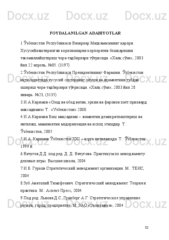 FOYDALANILGAN ADABIYOTLAR
1.Ўзбекистон Республикаси Вазирлар Маҳкамасининг қарори. 
Хусусийлаштирилган корхоналарни корпоратив бошқаришни 
такомиллайштириш чора-тадбирлари тўғрисида. «Халқ сўзи», 2003 
йил 22 апрель, №85. (3197).
2.Ўзбекистон Республикаси Президентининг Фармони. Ўзбекистон 
иқтисодиётида хусусий секторнинг улуши ва аҳамиятини тубдан 
ошириш чора-тадбирлари тўғрисида. «Халқ сўзи», 2003 йил 28 
январь. №23, (3135).
3.И.А.Каримов «Озод ва обод ватан, эркин ва фаровон хаёт приовард 
максадимиз» Т.: «Узбекистон» 2000.
4.И.А.Каримов Бош мақсадими – жамиятни демократлаштириш ва 
янгилаш, мамлакатни модернизация ва ислоҳ этишдир. Т.: 
Ўзбекистон, 2005 
5.И.А. Каримов Ўзбекистон XXI – асрга интилмоқда. Т.: Ўзбекистон 
1999 й.
6.Вачугов Д.Д. под ред. Д. Д. Вачугова. Практикум по менеджменту: 
деловые игры. Высшая школа, 2004
7.И.Б. Гурков Стратегический менеджмент организации. М.: ТЕИС, 
2004
8.Зуб Анатолий Тимофеевич. Стратегический менеджмент: Теория и 
практика. М.: Аспект Пресс, 2004
9.Под ред. Львова Д.С.,Гранберг А.Г. Стратегическое управление: 
регион, город, предприятие. М.:ЗАО «Экономика», 2004
52