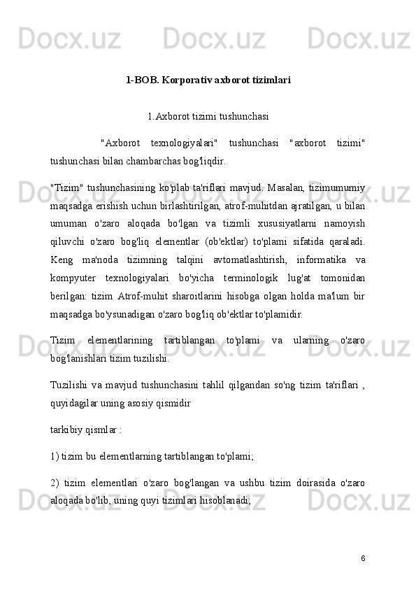1-BOB. Korporativ axborot tizimlari
1.Axborot tizimi tushunchasi
"Axborot   texnologiyalari"   tushunchasi   "axborot   tizimi"
tushunchasi bilan chambarchas bog'liqdir.
"Tizim" tushunchasining ko'plab ta'riflari mavjud. Masalan, tizimumumiy
maqsadga erishish uchun birlashtirilgan, atrof-muhitdan ajratilgan, u bilan
umuman   o'zaro   aloqada   bo'lgan   va   tizimli   xususiyatlarni   namoyish
qiluvchi   o'zaro   bog'liq   elementlar   (ob'ektlar)   to'plami   sifatida   qaraladi.
Keng   ma'noda   tizimning   talqini   avtomatlashtirish,   informatika   va
kompyuter   texnologiyalari   bo'yicha   terminologik   lug'at   tomonidan
berilgan:   tizim   Atrof-muhit   sharoitlarini   hisobga   olgan   holda   ma'lum   bir
maqsadga bo'ysunadigan o'zaro bog'liq ob'ektlar to'plamidir.
Tizim   elementlarining   tartiblangan   to'plami   va   ularning   o'zaro
bog'lanishlari tizim tuzilishi.
Tuzilishi   va   mavjud   tushunchasini   tahlil   qilgandan   so'ng   tizim   ta'riflari   ,
quyidagilar uning asosiy qismidir
tarkibiy qismlar :
1) tizim bu elementlarning tartiblangan to'plami;
2)   tizim   elementlari   o'zaro   bog'langan   va   ushbu   tizim   doirasida   o'zaro
aloqada bo'lib, uning quyi tizimlari hisoblanadi;
6 