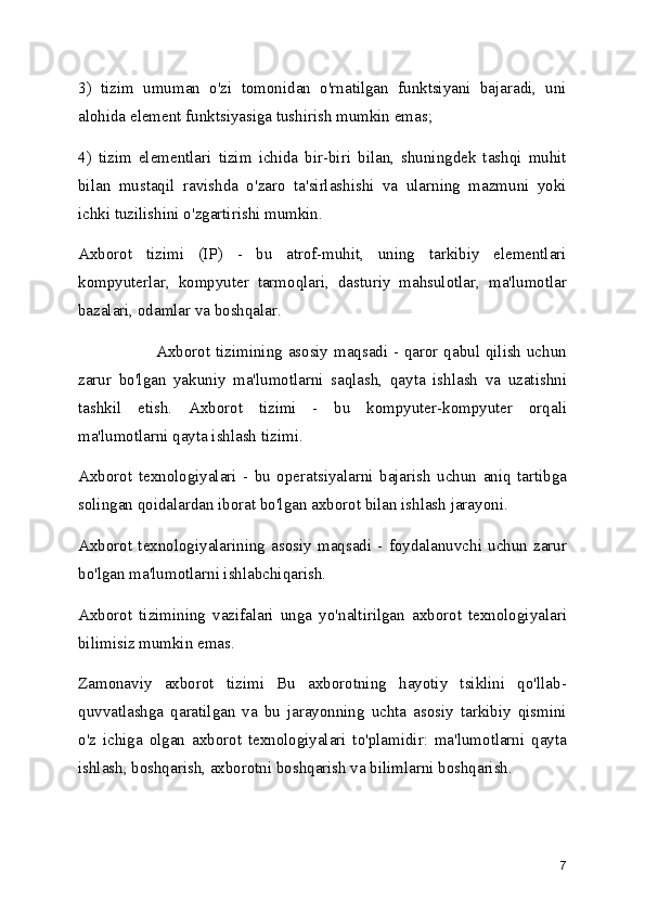 3)   tizim   umuman   o'zi   tomonidan   o'rnatilgan   funktsiyani   bajaradi,   uni
alohida element funktsiyasiga tushirish mumkin emas;
4)   tizim   elementlari   tizim   ichida   bir-biri   bilan,   shuningdek   tashqi   muhit
bilan   mustaqil   ravishda   o'zaro   ta'sirlashishi   va   ularning   mazmuni   yoki
ichki tuzilishini o'zgartirishi mumkin.
Axborot   tizimi   (IP)   -   bu   atrof-muhit,   uning   tarkibiy   elementlari
kompyuterlar,   kompyuter   tarmoqlari,   dasturiy   mahsulotlar,   ma'lumotlar
bazalari, odamlar va boshqalar.
Axborot tizimining asosiy maqsadi - qaror qabul qilish uchun
zarur   bo'lgan   yakuniy   ma'lumotlarni   saqlash,   qayta   ishlash   va   uzatishni
tashkil   etish.   Axborot   tizimi   -   bu   kompyuter-kompyuter   orqali
ma'lumotlarni qayta ishlash tizimi.
Axborot   texnologiyalari   -   bu   operatsiyalarni   bajarish   uchun   aniq   tartibga
solingan qoidalardan iborat bo'lgan axborot bilan ishlash jarayoni.
Axborot   texnologiyalarining   asosiy   maqsadi   -   foydalanuvchi   uchun   zarur
bo'lgan ma'lumotlarni ishlabchiqarish.
Axborot   tizimining   vazifalari   unga   yo'naltirilgan   axborot   texnologiyalari
bilimisiz mumkin emas.
Zamonaviy   axborot   tizimi   Bu   axborotning   hayotiy   tsiklini   qo'llab-
quvvatlashga   qaratilgan   va   bu   jarayonning   uchta   asosiy   tarkibiy   qismini
o'z   ichiga   olgan   axborot   texnologiyalari   to'plamidir:   ma'lumotlarni   qayta
ishlash, boshqarish, axborotni boshqarish va bilimlarni boshqarish.
7 