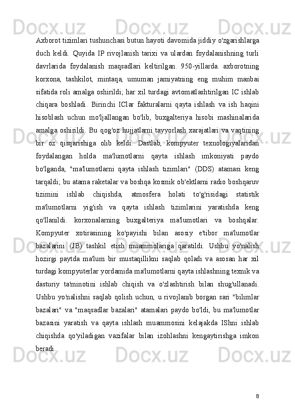Axborot tizimlari tushunchasi butun hayoti davomida jiddiy o'zgarishlarga
duch   keldi.   Quyida   IP   rivojlanish   tarixi   va   ulardan   foydalanishning   turli
davrlarida   foydalanish   maqsadlari   keltirilgan.   950-yillarda.   axborotning
korxona,   tashkilot,   mintaqa,   umuman   jamiyatning   eng   muhim   manbai
sifatida roli amalga oshirildi; har xil turdagi avtomatlashtirilgan IC ishlab
chiqara   boshladi.   Birinchi   IClar   fakturalarni   qayta   ishlash   va   ish   haqini
hisoblash   uchun   mo'ljallangan   bo'lib,   buxgalteriya   hisobi   mashinalarida
amalga oshirildi. Bu qog'oz hujjatlarni tayyorlash xarajatlari va vaqtining
bir   oz   qisqarishiga   olib   keldi.   Dastlab,   kompyuter   texnologiyalaridan
foydalangan   holda   ma'lumotlarni   qayta   ishlash   imkoniyati   paydo
bo'lganda,   "ma'lumotlarni   qayta   ishlash   tizimlari"   (DDS)   atamasi   keng
tarqaldi; bu atama raketalar va boshqa kosmik ob'ektlarni radio boshqaruv
tizimini   ishlab   chiqishda,   atmosfera   holati   to'g'risidagi   statistik
ma'lumotlarni   yig'ish   va   qayta   ishlash   tizimlarini   yaratishda   keng
qo'llanildi.   korxonalarning   buxgalteriya   ma'lumotlari   va   boshqalar.
Kompyuter   xotirasining   ko'payishi   bilan   asosiy   e'tibor   ma'lumotlar
bazalarini   (JB)   tashkil   etish   muammolariga   qaratildi.   Ushbu   yo'nalish
hozirgi   paytda   ma'lum   bir   mustaqillikni   saqlab   qoladi   va   asosan   har   xil
turdagi kompyuterlar yordamida ma'lumotlarni qayta ishlashning texnik va
dasturiy   ta'minotini   ishlab   chiqish   va   o'zlashtirish   bilan   shug'ullanadi.
Ushbu   yo'nalishni   saqlab   qolish   uchun,   u   rivojlanib   borgan   sari   "bilimlar
bazalari"   va   "maqsadlar   bazalari"   atamalari   paydo   bo'ldi,   bu   ma'lumotlar
bazasini   yaratish   va   qayta   ishlash   muammosini   kelajakda   IShni   ishlab
chiqishda   qo'yiladigan   vazifalar   bilan   izohlashni   kengaytirishga   imkon
beradi.
8 