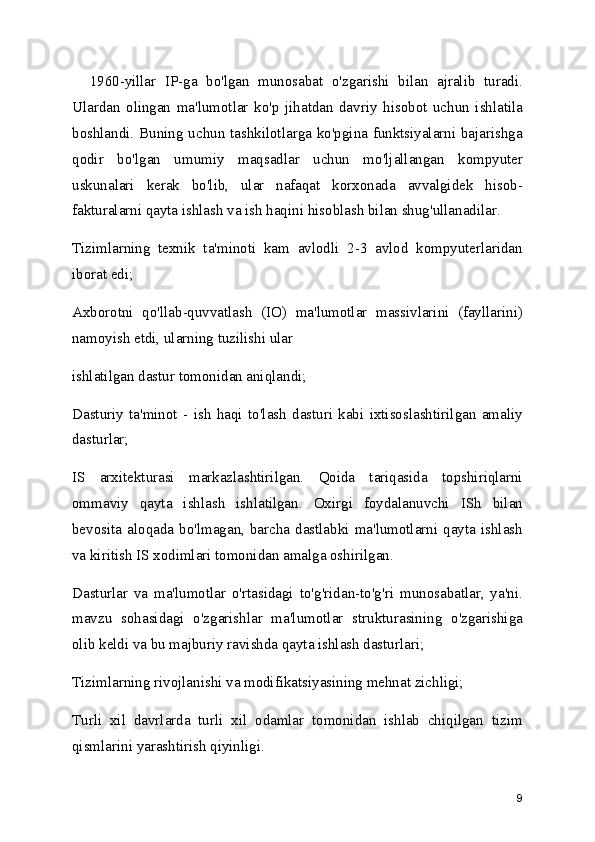     1960-yillar   IP-ga   bo'lgan   munosabat   o'zgarishi   bilan   ajralib   turadi.
Ulardan   olingan   ma'lumotlar   ko'p   jihatdan   davriy   hisobot   uchun   ishlatila
boshlandi. Buning uchun tashkilotlarga ko'pgina funktsiyalarni bajarishga
qodir   bo'lgan   umumiy   maqsadlar   uchun   mo'ljallangan   kompyuter
uskunalari   kerak   bo'lib,   ular   nafaqat   korxonada   avvalgidek   hisob-
fakturalarni qayta ishlash va ish haqini hisoblash bilan shug'ullanadilar.
Tizimlarning   texnik   ta'minoti   kam   avlodli   2-3   avlod   kompyuterlaridan
iborat edi; 
Axborotni   qo'llab-quvvatlash   (IO)   ma'lumotlar   massivlarini   (fayllarini)
namoyish etdi, ularning tuzilishi ular
ishlatilgan dastur tomonidan aniqlandi;
Dasturiy   ta'minot   -   ish   haqi   to'lash   dasturi   kabi   ixtisoslashtirilgan   amaliy
dasturlar;
IS   arxitekturasi   markazlashtirilgan.   Qoida   tariqasida   topshiriqlarni
ommaviy   qayta   ishlash   ishlatilgan.   Oxirgi   foydalanuvchi   ISh   bilan
bevosita  aloqada  bo'lmagan,  barcha  dastlabki  ma'lumotlarni  qayta  ishlash
va kiritish IS xodimlari tomonidan amalga oshirilgan.
Dasturlar   va   ma'lumotlar   o'rtasidagi   to'g'ridan-to'g'ri   munosabatlar,   ya'ni.
mavzu   sohasidagi   o'zgarishlar   ma'lumotlar   strukturasining   o'zgarishiga
olib keldi va bu majburiy ravishda qayta ishlash dasturlari;
Tizimlarning rivojlanishi va modifikatsiyasining mehnat zichligi;
Turli   xil   davrlarda   turli   xil   odamlar   tomonidan   ishlab   chiqilgan   tizim
qismlarini yarashtirish qiyinligi.
9 