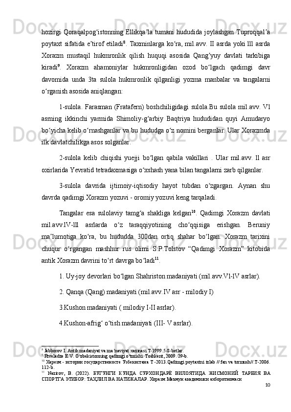 hozirgi  Qoraqalpog istonning Ellikqa la tumani hududida joylashgan Tuproqqal aʻ ʼ ʼ
poytaxt sifatida e tirof etiladi	
ʼ 8
. Taxminlarga ko ra, mil.avv. II asrda yoki lll asrda	ʻ
Xorazm   mustaqil   hukmronlik   qilish   huquqi   asosida   Qang yuy   davlati   tarkibiga	
ʼ
kiradi 9
.   Xorazm   ahamoniylar   hukmronligidan   ozod   bo lgach   qadimgi   davr
ʻ
davomida   unda   3ta   sulola   hukmronlik   qilganligi   yozma   manbalar   va   tangalarni
o rganish asosida aniqlangan:	
ʻ
1-sulola.   Farasman   (Fratafern)   boshchiligidagi   sulola.Bu   sulola   mil.avv.   Vl
asrning   ikkinchi   yarmida   Shimoliy-g arbiy   Baqtriya   hududidan   quyi   Amudaryo	
ʻ
bo yicha kelib o rnashganlar va bu hududga o z nomini berganlar. Ular Xorazmda	
ʻ ʻ ʻ
ilk davlatchilikga asos solganlar. 
2-sulola   kelib   chiqishi   yuejji   bo lgan   qabila   vakillari   .  	
ʻ Ular   mil.avv.   ll   asr
oxirlarida Yevratid tetradaxmasiga o xshash yana bilan tangalarni zarb qilganlar. 	
ʻ
3-sulola   davrida   ijtimoiy-iqtisodiy   hayot   tubdan   o zgargan.   Aynan   shu	
ʻ
davrda qadimgi Xorazm yozuvi - oromiy yozuvi keng tarqaladi.
Tangalar   esa   sulolaviy   tamg a   shakliga   kelgan	
ʻ 10
.   Qadimgi   Xorazm   davlati
mil.avv.lV-lll   asrlarda   o z   taraqqiyotining   cho qqisiga   erishgan.   Beruniy	
ʻ ʻ
ma lumotiga   ko ra,   bu   hududda   300dan   ortiq   shahar   bo lgan.   Xorazm   tarixini	
ʼ ʻ ʻ
chuqur   o rgangan   mashhur   rus   olimi   S.P.Tolstov   “Qadimgi   Xorazm”   kitobida	
ʻ
antik Xorazm davrini to rt davrga bo ladi	
ʻ ʻ 11
. 
1. Uy-joy devorlari bo lgan Shahriston madaniyati (mil.avv.Vl-lV asrlar). 	
ʻ
2. Qanqa (Qang) madaniyati (mil.avv.IV asr - milodiy I) 
3.Kushon madaniyati ( milodiy I-II asrlar). 
4.Kushon-afrig  o tish madaniyati (III- V asrlar). 	
ʻ ʻ
8
 Jabborov I. Antik madaniyat va ma naviyat xazinasi.T-1999.5-8-betlar.	
ʼ
9
 Rtveladze E.V. O zbekistonning qadimgi o tmishi. Toshkent, 2009. 29-b.	
ʻ ʻ
10
  Харезм  -  истории   государственосте   Узбекистана   Т  -2013.Qadimgi poytaxtni izlab // fan va turmush//.T-2006.
112-b.
11
  Nazirov,   B.   (2022).   БУГУНГИ   КУНДА   СУРХОНДАРЁ   ВИЛОЯТИДА   ЖИСМОНИЙ   ТАРБИЯ   ВА
СПОРТГА   ЭТИБОР :  ТАҲЛИЛ   ВА   НАТИЖАЛАР .  Хоразм   Маъмун   академияси   ахборотномаси
10 