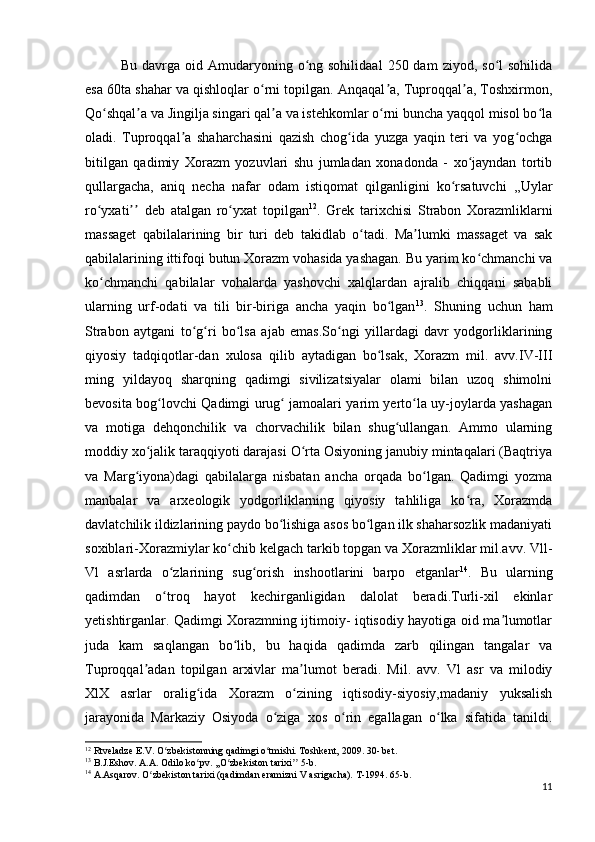 Bu  davrga  oid  Amudaryoning  o ng  sohilidaal   250  dam   ziyod,  so l   sohilidaʻ ʻ
esa 60ta shahar va qishloqlar o rni topilgan. Anqaqal a, Tuproqqal a, Toshxirmon,	
ʻ ʼ ʼ
Qo shqal a va Jingilja singari qal a va istehkomlar o rni buncha yaqqol misol bo la	
ʻ ʼ ʼ ʻ ʻ
oladi.   Tuproqqal a   shaharchasini   qazish   chog ida   yuzga   yaqin   teri   va   yog ochga	
ʼ ʻ ʻ
bitilgan   qadimiy   Xorazm   yozuvlari   shu   jumladan   xonadonda   -   xo jayndan   tortib	
ʻ
qullargacha,   aniq   necha   nafar   odam   istiqomat   qilganligini   ko rsatuvchi   ,,Uylar	
ʻ
ro yxati   deb   atalgan   ro yxat   topilgan	
ʻ ʼʼ ʻ 12
.   Grek   tarixchisi   Strabon   Xorazmliklarni
massaget   qabilalarining   bir   turi   deb   takidlab   o tadi.   Ma lumki   massaget   va   sak	
ʻ ʼ
qabilalarining ittifoqi butun Xorazm vohasida yashagan. Bu yarim ko chmanchi va	
ʻ
ko chmanchi   qabilalar   vohalarda   yashovchi   xalqlardan   ajralib   chiqqani   sababli	
ʻ
ularning   urf-odati   va   tili   bir-biriga   ancha   yaqin   bo lgan	
ʻ 13
.   Shuning   uchun   ham
Strabon   aytgani   to g ri   bo lsa   ajab   emas.So ngi   yillardagi   davr   yodgorliklarining	
ʻ ʻ ʻ ʻ
qiyosiy   tadqiqotlar-dan   xulosa   qilib   aytadigan   bo lsak,   Xorazm   mil.   avv.IV-III	
ʻ
ming   yildayoq   sharqning   qadimgi   sivilizatsiyalar   olami   bilan   uzoq   shimolni
bevosita bog lovchi Qadimgi urug  jamoalari yarim yerto la uy-joylarda yashagan	
ʻ ʻ ʻ
va   motiga   dehqonchilik   va   chorvachilik   bilan   shug ullangan.   Ammo   ularning	
ʻ
moddiy xo jalik taraqqiyoti darajasi O rta Osiyoning janubiy mintaqalari (Baqtriya	
ʻ ʻ
va   Marg iyona)dagi   qabilalarga   nisbatan   ancha   orqada   bo lgan.   Qadimgi   yozma	
ʻ ʻ
manbalar   va   arxeologik   yodgorliklarning   qiyosiy   tahliliga   ko ra,   Xorazmda	
ʻ
davlatchilik ildizlarining paydo bo lishiga asos bo lgan ilk shaharsozlik madaniyati	
ʻ ʻ
soxiblari-Xorazmiylar ko chib kelgach tarkib topgan va Xorazmliklar mil.avv. Vll-	
ʻ
Vl   asrlarda   o zlarining   sug orish   inshootlarini   barpo   etganlar	
ʻ ʻ 14
.   Bu   ularning
qadimdan   o troq   hayot   kechirganligidan   dalolat   beradi.Turli-xil   ekinlar
ʻ
yetishtirganlar. Qadimgi Xorazmning ijtimoiy- iqtisodiy hayotiga oid ma lumotlar	
ʼ
juda   kam   saqlangan   bo lib,   bu   haqida   qadimda   zarb   qilingan   tangalar   va	
ʻ
Tuproqqal adan   topilgan   arxivlar   ma lumot   beradi.   Mil.   avv.   Vl   asr   va   milodiy	
ʼ ʼ
XlX   asrlar   oralig ida   Xorazm   o zining   iqtisodiy-siyosiy,madaniy   yuksalish	
ʻ ʻ
jarayonida   Markaziy   Osiyoda   o ziga   xos   o rin   egallagan   o lka   sifatida   tanildi.	
ʻ ʻ ʻ
12
 Rtveladze E.V. O zbekistonning qadimgi o tmishi. Toshkent, 2009. 30- bet.	
ʻ ʻ
13
 B.J.Eshov. A.A. Odilo ko pv. ,,O zbekiston tarixi  5-b.	
ʻ ʻ ʼʼ
14
 A.Asqarov. O zbekiston tarixi (qadimdan eramizni V asrigacha). 	
ʻ T-1994. 65- b .
11 